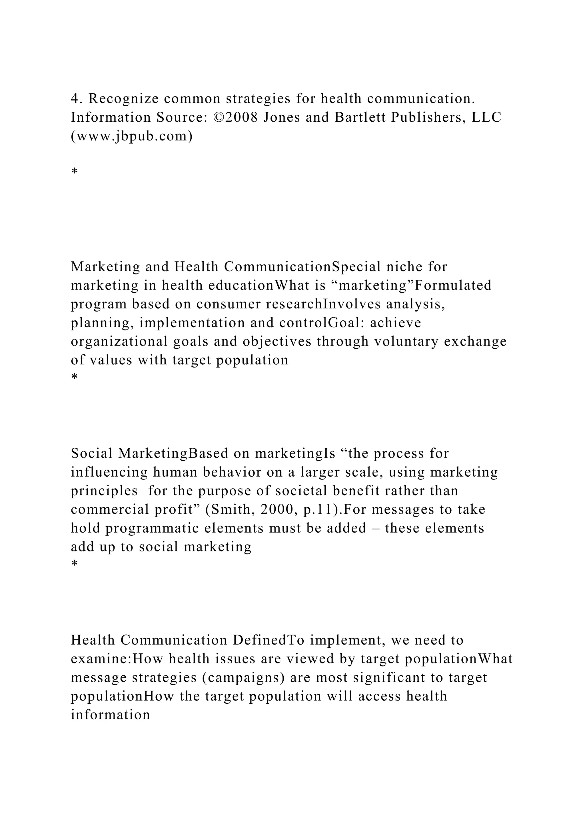 4. Recognize common strategies for health communication.
Information Source: ©2008 Jones and Bartlett Publishers, LLC
(www.jbpub.com)
*
Marketing and Health CommunicationSpecial niche for
marketing in health educationWhat is “marketing”Formulated
program based on consumer researchInvolves analysis,
planning, implementation and controlGoal: achieve
organizational goals and objectives through voluntary exchange
of values with target population
*
Social MarketingBased on marketingIs “the process for
influencing human behavior on a larger scale, using marketing
principles for the purpose of societal benefit rather than
commercial profit” (Smith, 2000, p.11).For messages to take
hold programmatic elements must be added – these elements
add up to social marketing
*
Health Communication DefinedTo implement, we need to
examine:How health issues are viewed by target populationWhat
message strategies (campaigns) are most significant to target
populationHow the target population will access health
information
 