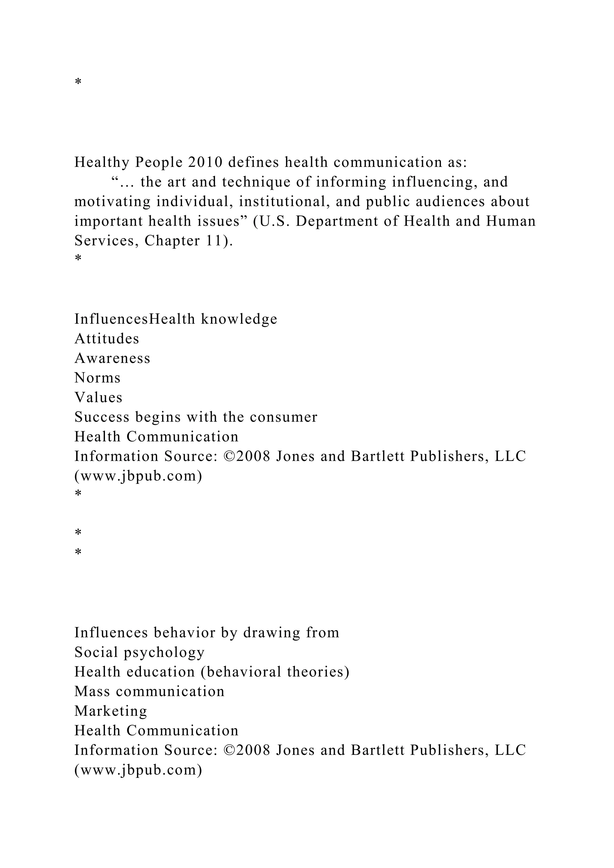 *
Healthy People 2010 defines health communication as:
“… the art and technique of informing influencing, and
motivating individual, institutional, and public audiences about
important health issues” (U.S. Department of Health and Human
Services, Chapter 11).
*
InfluencesHealth knowledge
Attitudes
Awareness
Norms
Values
Success begins with the consumer
Health Communication
Information Source: ©2008 Jones and Bartlett Publishers, LLC
(www.jbpub.com)
*
*
*
Influences behavior by drawing from
Social psychology
Health education (behavioral theories)
Mass communication
Marketing
Health Communication
Information Source: ©2008 Jones and Bartlett Publishers, LLC
(www.jbpub.com)
 