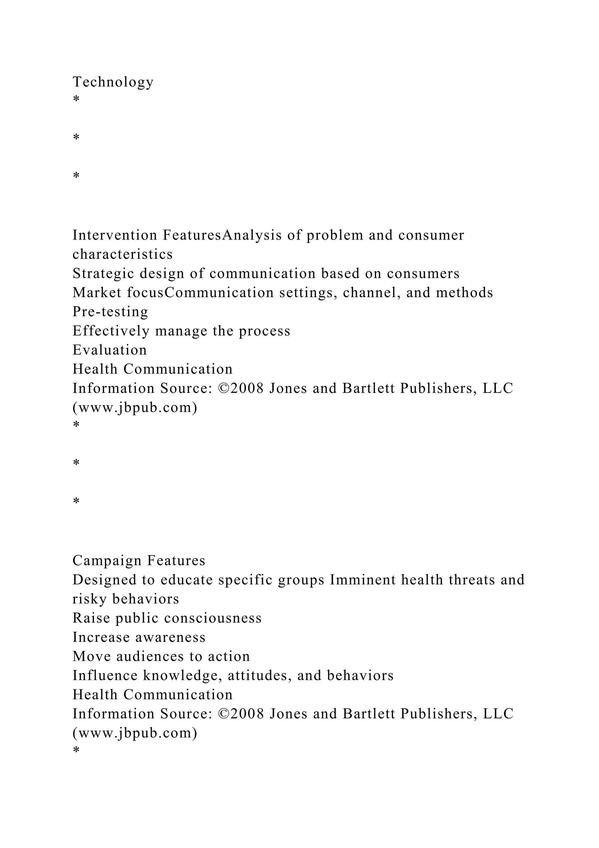 Technology
*
*
*
Intervention FeaturesAnalysis of problem and consumer
characteristics
Strategic design of communication based on consumers
Market focusCommunication settings, channel, and methods
Pre-testing
Effectively manage the process
Evaluation
Health Communication
Information Source: ©2008 Jones and Bartlett Publishers, LLC
(www.jbpub.com)
*
*
*
Campaign Features
Designed to educate specific groups Imminent health threats and
risky behaviors
Raise public consciousness
Increase awareness
Move audiences to action
Influence knowledge, attitudes, and behaviors
Health Communication
Information Source: ©2008 Jones and Bartlett Publishers, LLC
(www.jbpub.com)
*
 