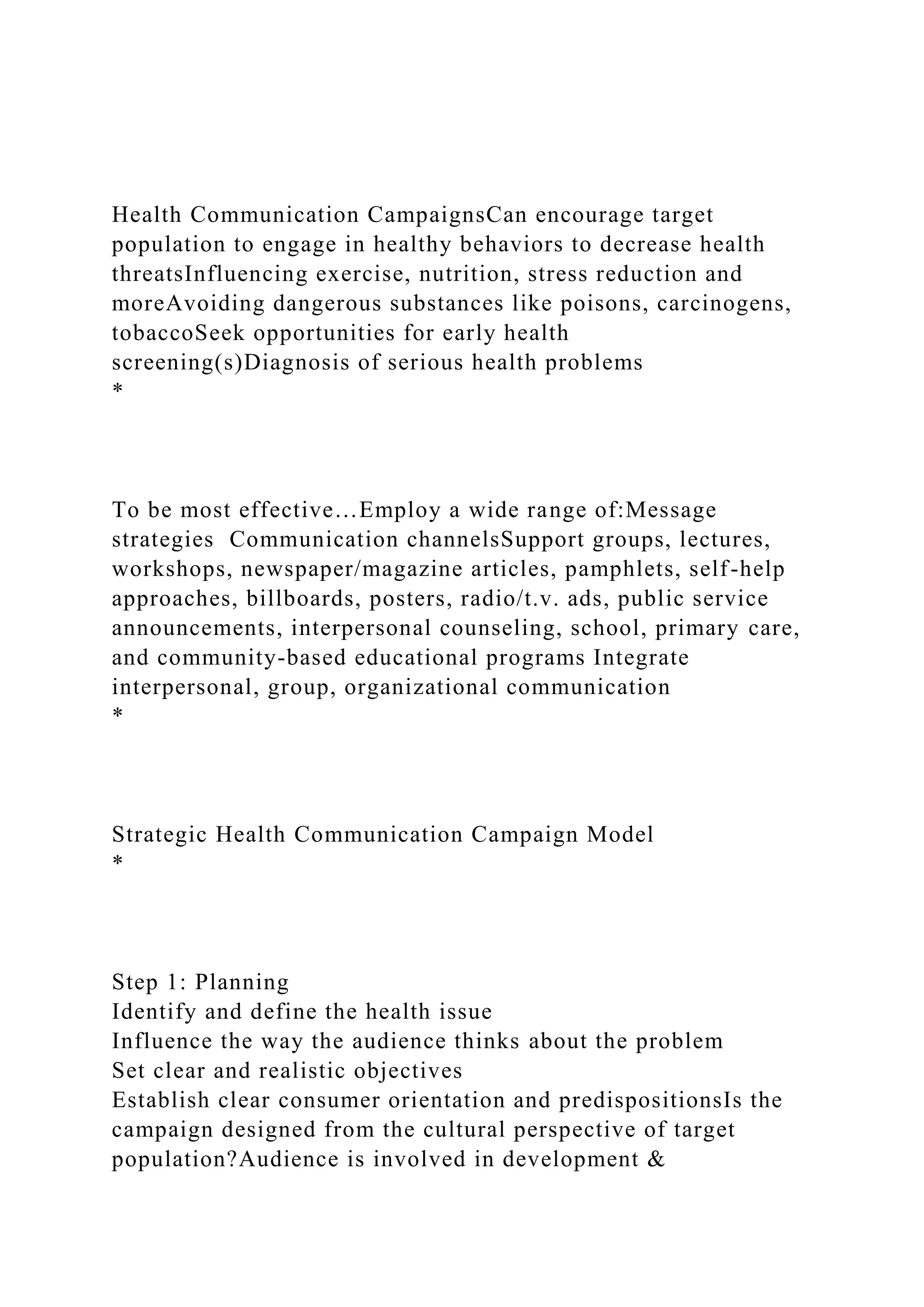 Health Communication CampaignsCan encourage target
population to engage in healthy behaviors to decrease health
threatsInfluencing exercise, nutrition, stress reduction and
moreAvoiding dangerous substances like poisons, carcinogens,
tobaccoSeek opportunities for early health
screening(s)Diagnosis of serious health problems
*
To be most effective…Employ a wide range of:Message
strategies Communication channelsSupport groups, lectures,
workshops, newspaper/magazine articles, pamphlets, self-help
approaches, billboards, posters, radio/t.v. ads, public service
announcements, interpersonal counseling, school, primary care,
and community-based educational programs Integrate
interpersonal, group, organizational communication
*
Strategic Health Communication Campaign Model
*
Step 1: Planning
Identify and define the health issue
Influence the way the audience thinks about the problem
Set clear and realistic objectives
Establish clear consumer orientation and predispositionsIs the
campaign designed from the cultural perspective of target
population?Audience is involved in development &
 