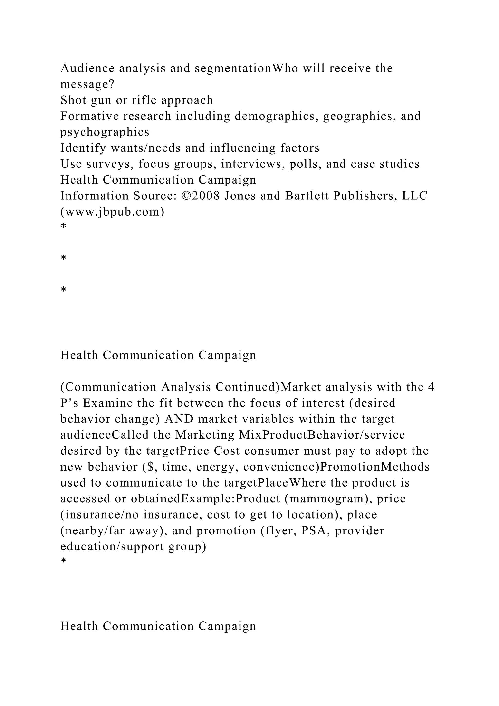 Audience analysis and segmentationWho will receive the
message?
Shot gun or rifle approach
Formative research including demographics, geographics, and
psychographics
Identify wants/needs and influencing factors
Use surveys, focus groups, interviews, polls, and case studies
Health Communication Campaign
Information Source: ©2008 Jones and Bartlett Publishers, LLC
(www.jbpub.com)
*
*
*
Health Communication Campaign
(Communication Analysis Continued)Market analysis with the 4
P’s Examine the fit between the focus of interest (desired
behavior change) AND market variables within the target
audienceCalled the Marketing MixProductBehavior/service
desired by the targetPrice Cost consumer must pay to adopt the
new behavior ($, time, energy, convenience)PromotionMethods
used to communicate to the targetPlaceWhere the product is
accessed or obtainedExample:Product (mammogram), price
(insurance/no insurance, cost to get to location), place
(nearby/far away), and promotion (flyer, PSA, provider
education/support group)
*
Health Communication Campaign
 