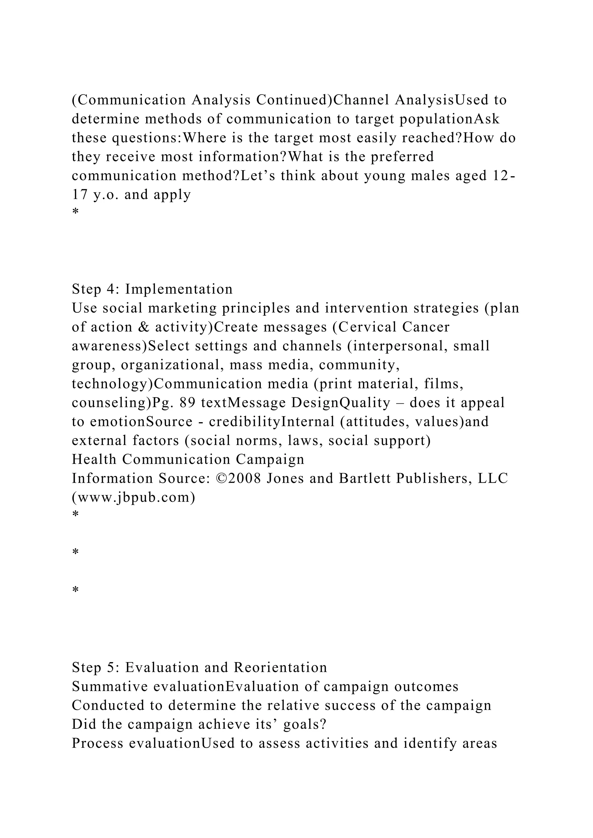 (Communication Analysis Continued)Channel AnalysisUsed to
determine methods of communication to target populationAsk
these questions:Where is the target most easily reached?How do
they receive most information?What is the preferred
communication method?Let’s think about young males aged 12-
17 y.o. and apply
*
Step 4: Implementation
Use social marketing principles and intervention strategies (plan
of action & activity)Create messages (Cervical Cancer
awareness)Select settings and channels (interpersonal, small
group, organizational, mass media, community,
technology)Communication media (print material, films,
counseling)Pg. 89 textMessage DesignQuality – does it appeal
to emotionSource - credibilityInternal (attitudes, values)and
external factors (social norms, laws, social support)
Health Communication Campaign
Information Source: ©2008 Jones and Bartlett Publishers, LLC
(www.jbpub.com)
*
*
*
Step 5: Evaluation and Reorientation
Summative evaluationEvaluation of campaign outcomes
Conducted to determine the relative success of the campaign
Did the campaign achieve its’ goals?
Process evaluationUsed to assess activities and identify areas
 