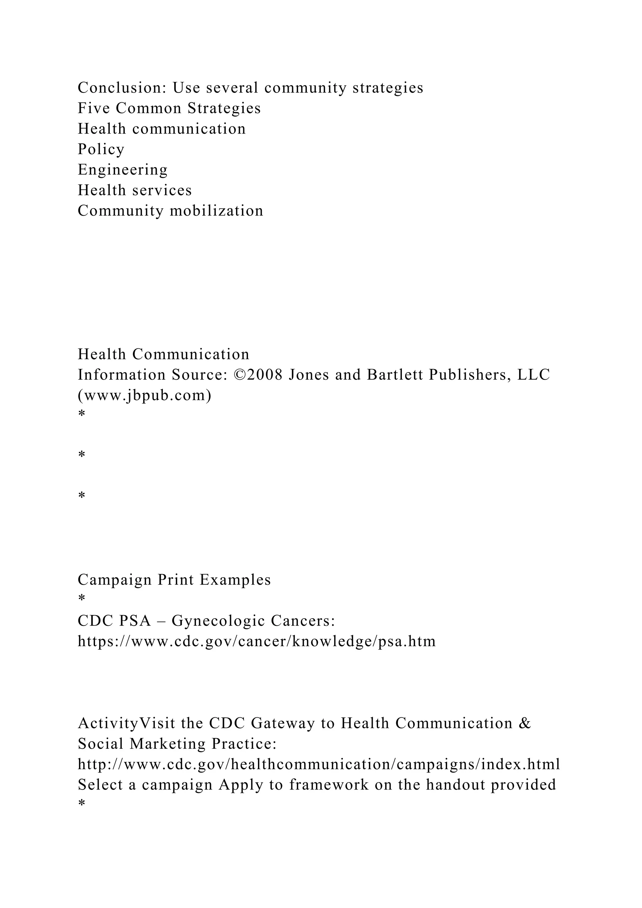 Conclusion: Use several community strategies
Five Common Strategies
Health communication
Policy
Engineering
Health services
Community mobilization
Health Communication
Information Source: ©2008 Jones and Bartlett Publishers, LLC
(www.jbpub.com)
*
*
*
Campaign Print Examples
*
CDC PSA – Gynecologic Cancers:
https://www.cdc.gov/cancer/knowledge/psa.htm
ActivityVisit the CDC Gateway to Health Communication &
Social Marketing Practice:
http://www.cdc.gov/healthcommunication/campaigns/index.html
Select a campaign Apply to framework on the handout provided
*
 