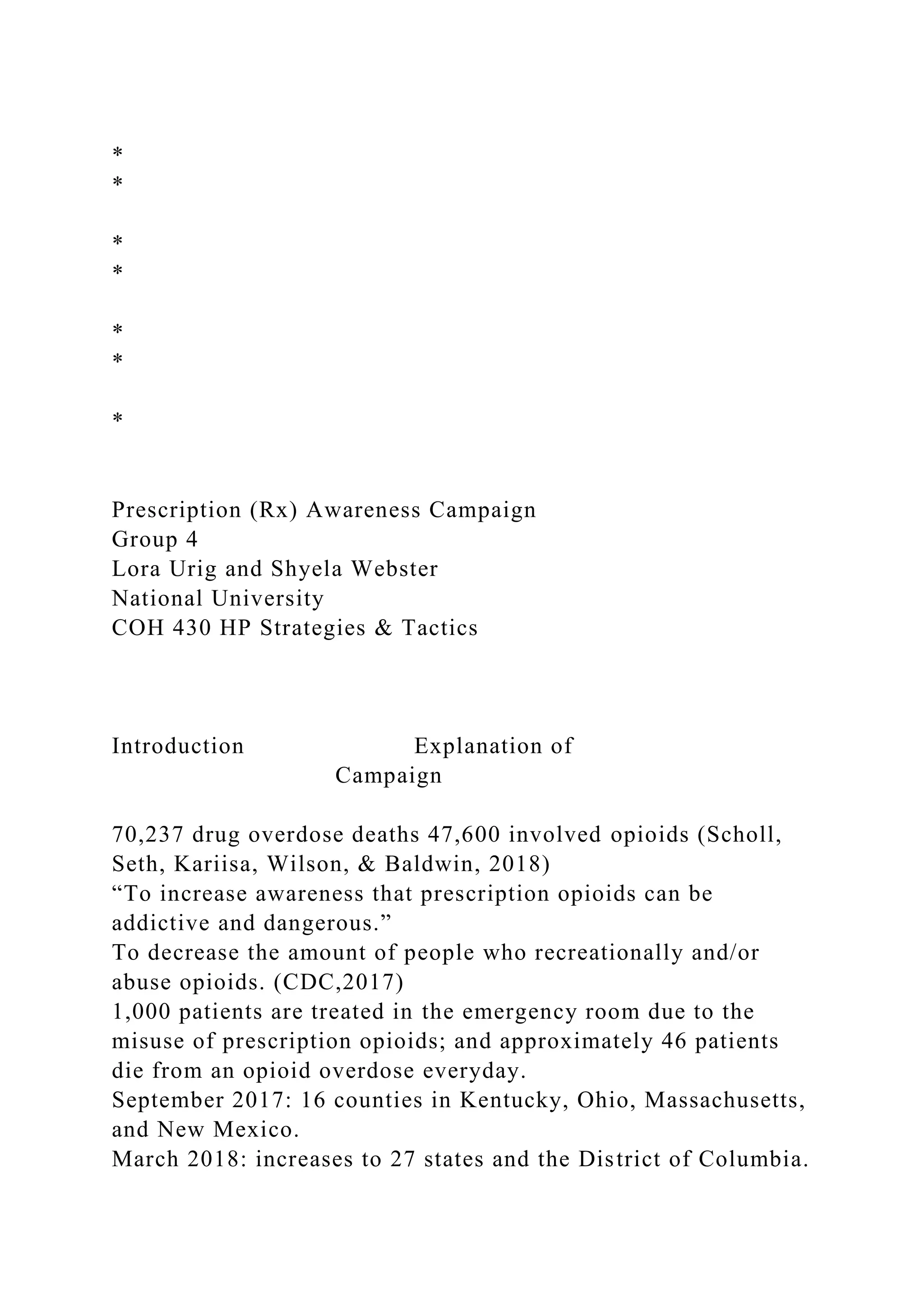 *
*
*
*
*
*
*
Prescription (Rx) Awareness Campaign
Group 4
Lora Urig and Shyela Webster
National University
COH 430 HP Strategies & Tactics
Introduction Explanation of
Campaign
70,237 drug overdose deaths 47,600 involved opioids (Scholl,
Seth, Kariisa, Wilson, & Baldwin, 2018)
“To increase awareness that prescription opioids can be
addictive and dangerous.”
To decrease the amount of people who recreationally and/or
abuse opioids. (CDC,2017)
1,000 patients are treated in the emergency room due to the
misuse of prescription opioids; and approximately 46 patients
die from an opioid overdose everyday.
September 2017: 16 counties in Kentucky, Ohio, Massachusetts,
and New Mexico.
March 2018: increases to 27 states and the District of Columbia.
 