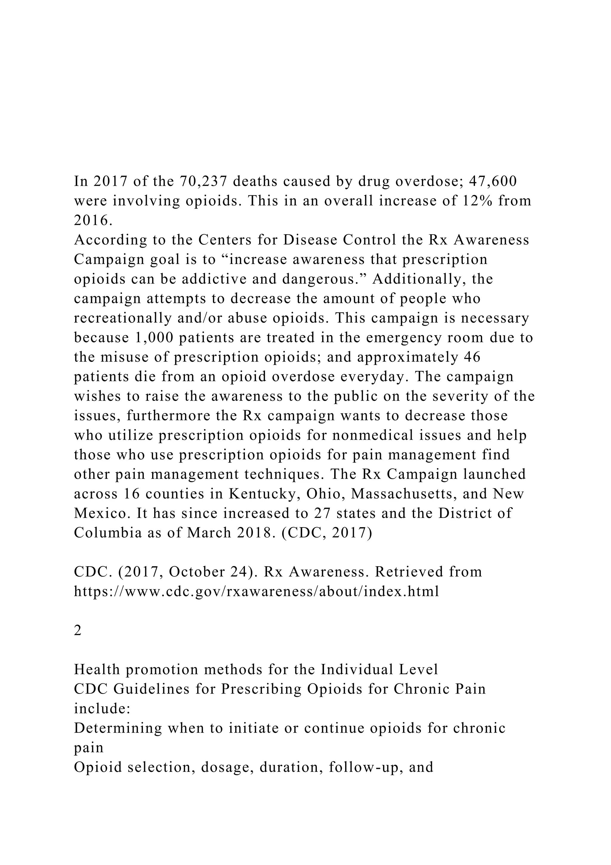 In 2017 of the 70,237 deaths caused by drug overdose; 47,600
were involving opioids. This in an overall increase of 12% from
2016.
According to the Centers for Disease Control the Rx Awareness
Campaign goal is to “increase awareness that prescription
opioids can be addictive and dangerous.” Additionally, the
campaign attempts to decrease the amount of people who
recreationally and/or abuse opioids. This campaign is necessary
because 1,000 patients are treated in the emergency room due to
the misuse of prescription opioids; and approximately 46
patients die from an opioid overdose everyday. The campaign
wishes to raise the awareness to the public on the severity of the
issues, furthermore the Rx campaign wants to decrease those
who utilize prescription opioids for nonmedical issues and help
those who use prescription opioids for pain management find
other pain management techniques. The Rx Campaign launched
across 16 counties in Kentucky, Ohio, Massachusetts, and New
Mexico. It has since increased to 27 states and the District of
Columbia as of March 2018. (CDC, 2017)
CDC. (2017, October 24). Rx Awareness. Retrieved from
https://www.cdc.gov/rxawareness/about/index.html
2
Health promotion methods for the Individual Level
CDC Guidelines for Prescribing Opioids for Chronic Pain
include:
Determining when to initiate or continue opioids for chronic
pain
Opioid selection, dosage, duration, follow-up, and
 