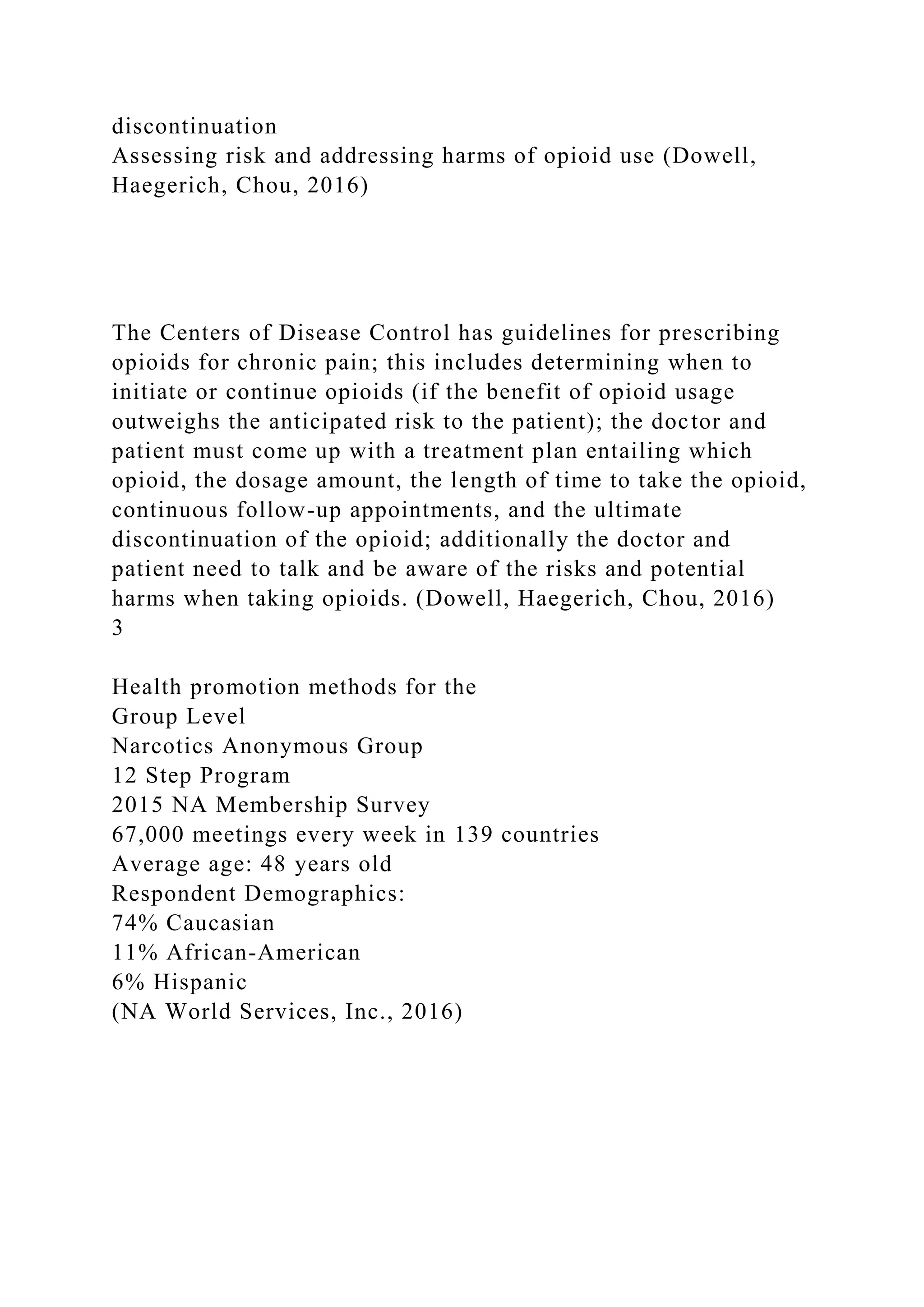 discontinuation
Assessing risk and addressing harms of opioid use (Dowell,
Haegerich, Chou, 2016)
The Centers of Disease Control has guidelines for prescribing
opioids for chronic pain; this includes determining when to
initiate or continue opioids (if the benefit of opioid usage
outweighs the anticipated risk to the patient); the doctor and
patient must come up with a treatment plan entailing which
opioid, the dosage amount, the length of time to take the opioid,
continuous follow-up appointments, and the ultimate
discontinuation of the opioid; additionally the doctor and
patient need to talk and be aware of the risks and potential
harms when taking opioids. (Dowell, Haegerich, Chou, 2016)
3
Health promotion methods for the
Group Level
Narcotics Anonymous Group
12 Step Program
2015 NA Membership Survey
67,000 meetings every week in 139 countries
Average age: 48 years old
Respondent Demographics:
74% Caucasian
11% African-American
6% Hispanic
(NA World Services, Inc., 2016)
 