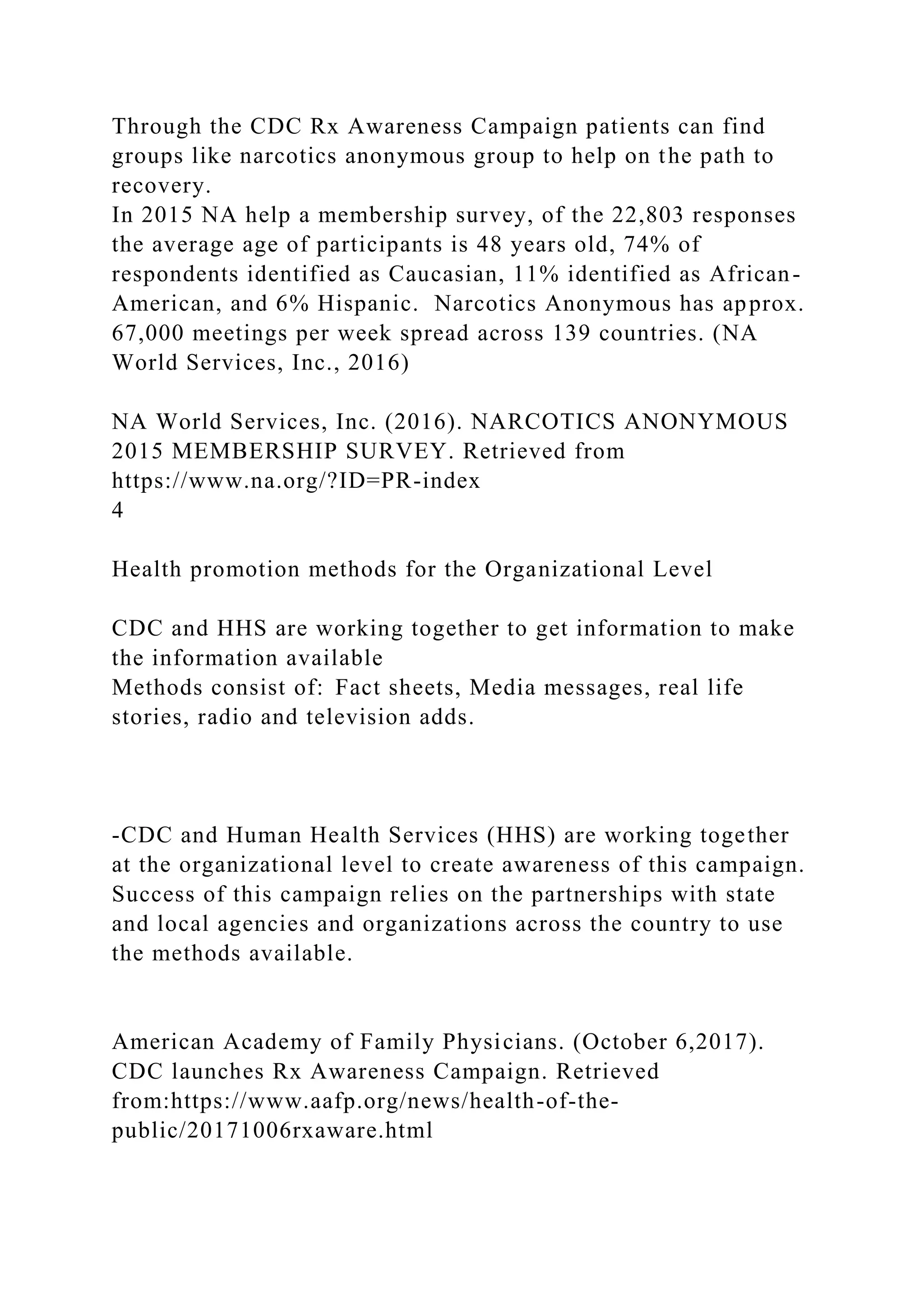 Through the CDC Rx Awareness Campaign patients can find
groups like narcotics anonymous group to help on the path to
recovery.
In 2015 NA help a membership survey, of the 22,803 responses
the average age of participants is 48 years old, 74% of
respondents identified as Caucasian, 11% identified as African-
American, and 6% Hispanic. Narcotics Anonymous has approx.
67,000 meetings per week spread across 139 countries. (NA
World Services, Inc., 2016)
NA World Services, Inc. (2016). NARCOTICS ANONYMOUS
2015 MEMBERSHIP SURVEY. Retrieved from
https://www.na.org/?ID=PR-index
4
Health promotion methods for the Organizational Level
CDC and HHS are working together to get information to make
the information available
Methods consist of: Fact sheets, Media messages, real life
stories, radio and television adds.
-CDC and Human Health Services (HHS) are working together
at the organizational level to create awareness of this campaign.
Success of this campaign relies on the partnerships with state
and local agencies and organizations across the country to use
the methods available.
American Academy of Family Physicians. (October 6,2017).
CDC launches Rx Awareness Campaign. Retrieved
from:https://www.aafp.org/news/health-of-the-
public/20171006rxaware.html
 