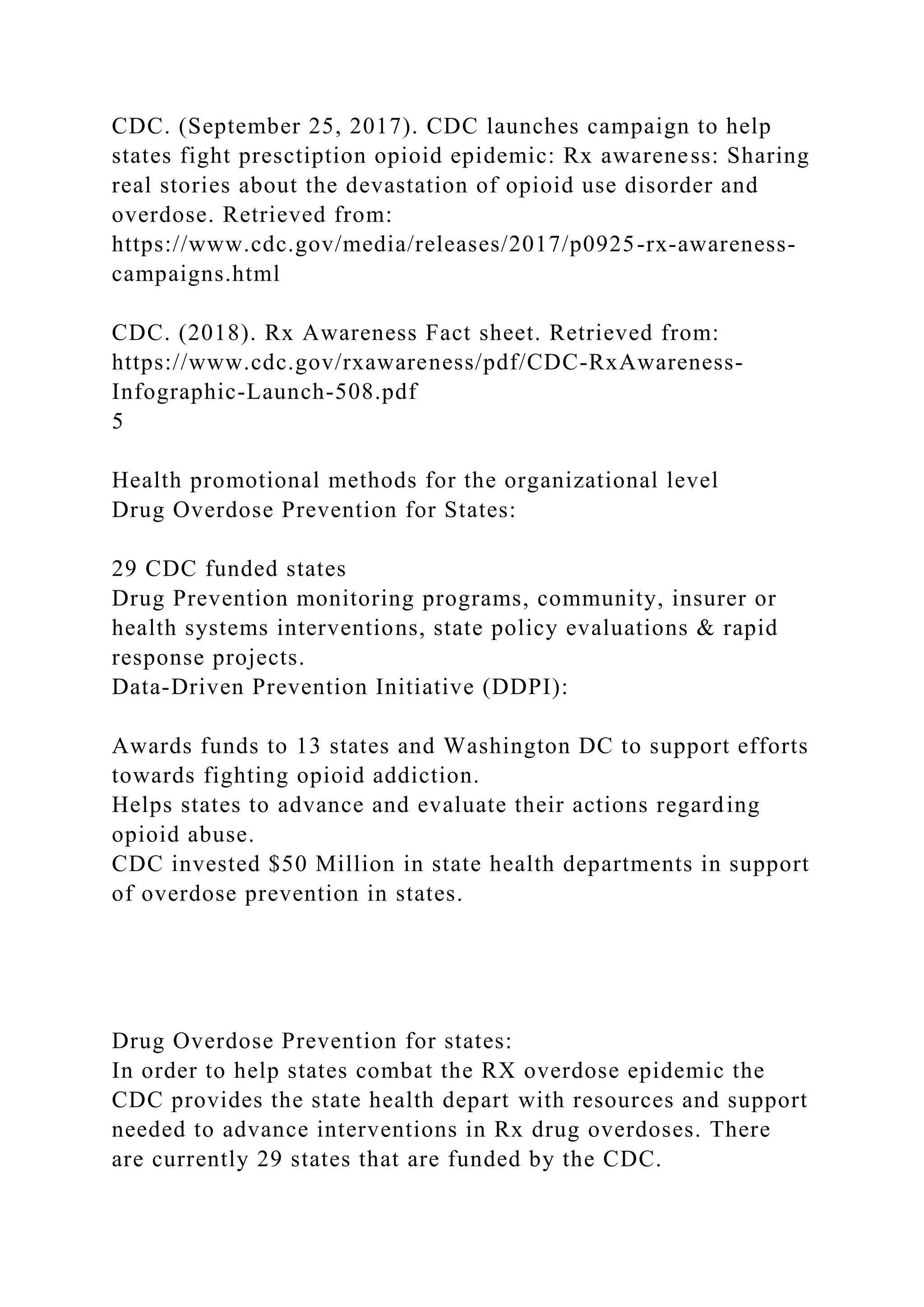 CDC. (September 25, 2017). CDC launches campaign to help
states fight presctiption opioid epidemic: Rx awareness: Sharing
real stories about the devastation of opioid use disorder and
overdose. Retrieved from:
https://www.cdc.gov/media/releases/2017/p0925-rx-awareness-
campaigns.html
CDC. (2018). Rx Awareness Fact sheet. Retrieved from:
https://www.cdc.gov/rxawareness/pdf/CDC-RxAwareness-
Infographic-Launch-508.pdf
5
Health promotional methods for the organizational level
Drug Overdose Prevention for States:
29 CDC funded states
Drug Prevention monitoring programs, community, insurer or
health systems interventions, state policy evaluations & rapid
response projects.
Data-Driven Prevention Initiative (DDPI):
Awards funds to 13 states and Washington DC to support efforts
towards fighting opioid addiction.
Helps states to advance and evaluate their actions regarding
opioid abuse.
CDC invested $50 Million in state health departments in support
of overdose prevention in states.
Drug Overdose Prevention for states:
In order to help states combat the RX overdose epidemic the
CDC provides the state health depart with resources and support
needed to advance interventions in Rx drug overdoses. There
are currently 29 states that are funded by the CDC.
 
