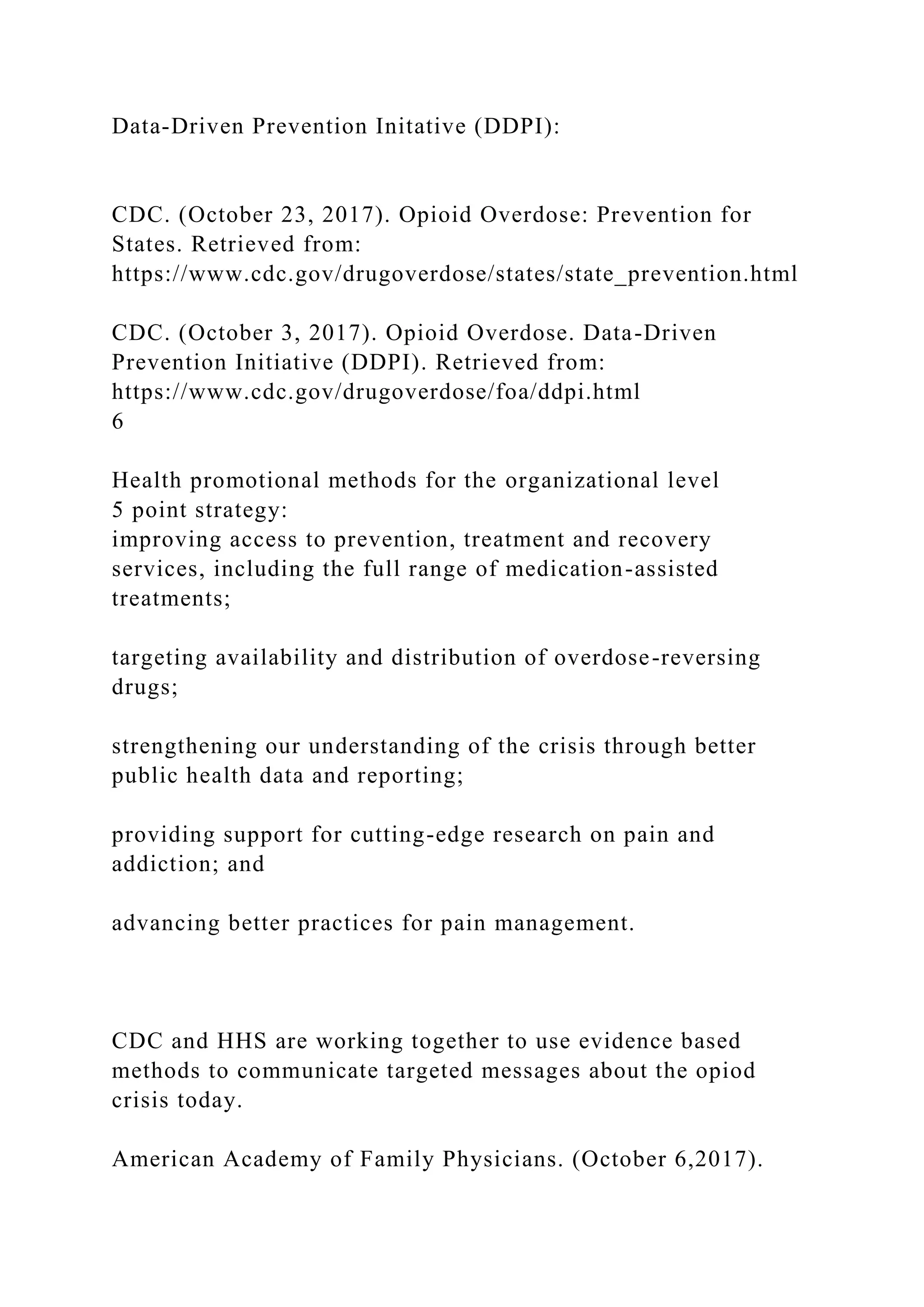 Data-Driven Prevention Initative (DDPI):
CDC. (October 23, 2017). Opioid Overdose: Prevention for
States. Retrieved from:
https://www.cdc.gov/drugoverdose/states/state_prevention.html
CDC. (October 3, 2017). Opioid Overdose. Data-Driven
Prevention Initiative (DDPI). Retrieved from:
https://www.cdc.gov/drugoverdose/foa/ddpi.html
6
Health promotional methods for the organizational level
5 point strategy:
improving access to prevention, treatment and recovery
services, including the full range of medication-assisted
treatments;
targeting availability and distribution of overdose-reversing
drugs;
strengthening our understanding of the crisis through better
public health data and reporting;
providing support for cutting-edge research on pain and
addiction; and
advancing better practices for pain management.
CDC and HHS are working together to use evidence based
methods to communicate targeted messages about the opiod
crisis today.
American Academy of Family Physicians. (October 6,2017).
 