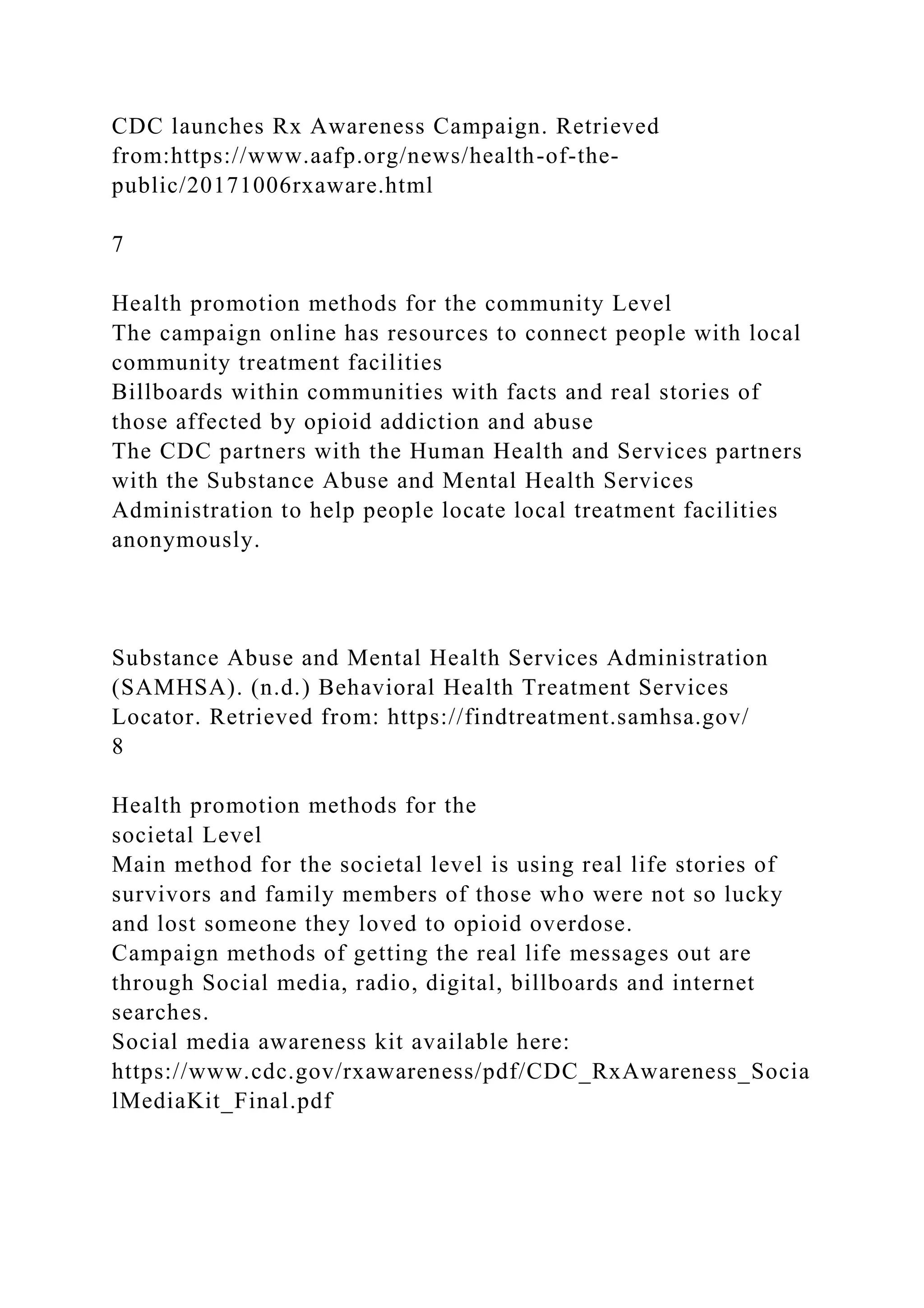 CDC launches Rx Awareness Campaign. Retrieved
from:https://www.aafp.org/news/health-of-the-
public/20171006rxaware.html
7
Health promotion methods for the community Level
The campaign online has resources to connect people with local
community treatment facilities
Billboards within communities with facts and real stories of
those affected by opioid addiction and abuse
The CDC partners with the Human Health and Services partners
with the Substance Abuse and Mental Health Services
Administration to help people locate local treatment facilities
anonymously.
Substance Abuse and Mental Health Services Administration
(SAMHSA). (n.d.) Behavioral Health Treatment Services
Locator. Retrieved from: https://findtreatment.samhsa.gov/
8
Health promotion methods for the
societal Level
Main method for the societal level is using real life stories of
survivors and family members of those who were not so lucky
and lost someone they loved to opioid overdose.
Campaign methods of getting the real life messages out are
through Social media, radio, digital, billboards and internet
searches.
Social media awareness kit available here:
https://www.cdc.gov/rxawareness/pdf/CDC_RxAwareness_Socia
lMediaKit_Final.pdf
 