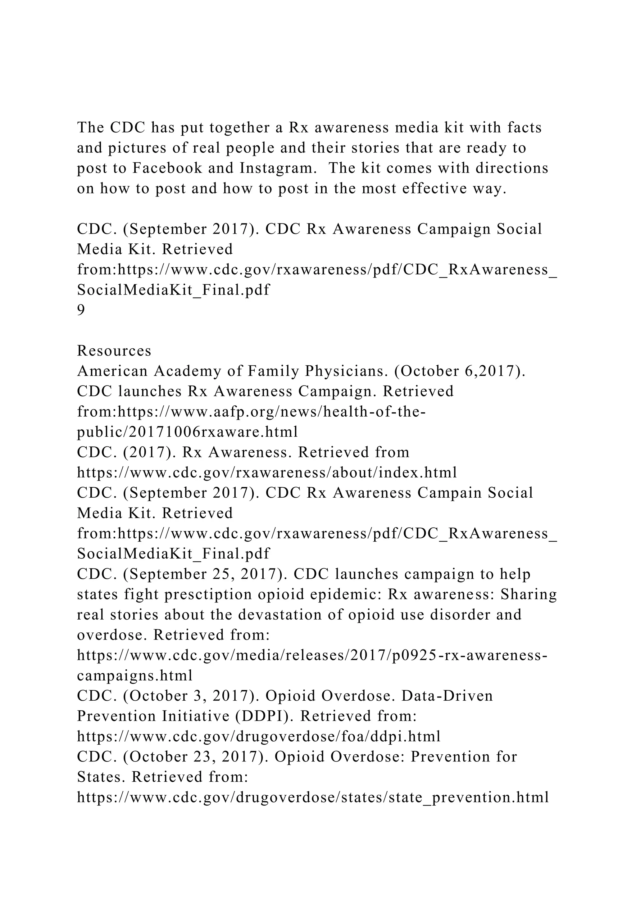 The CDC has put together a Rx awareness media kit with facts
and pictures of real people and their stories that are ready to
post to Facebook and Instagram. The kit comes with directions
on how to post and how to post in the most effective way.
CDC. (September 2017). CDC Rx Awareness Campaign Social
Media Kit. Retrieved
from:https://www.cdc.gov/rxawareness/pdf/CDC_RxAwareness_
SocialMediaKit_Final.pdf
9
Resources
American Academy of Family Physicians. (October 6,2017).
CDC launches Rx Awareness Campaign. Retrieved
from:https://www.aafp.org/news/health-of-the-
public/20171006rxaware.html
CDC. (2017). Rx Awareness. Retrieved from
https://www.cdc.gov/rxawareness/about/index.html
CDC. (September 2017). CDC Rx Awareness Campain Social
Media Kit. Retrieved
from:https://www.cdc.gov/rxawareness/pdf/CDC_RxAwareness_
SocialMediaKit_Final.pdf
CDC. (September 25, 2017). CDC launches campaign to help
states fight presctiption opioid epidemic: Rx awareness: Sharing
real stories about the devastation of opioid use disorder and
overdose. Retrieved from:
https://www.cdc.gov/media/releases/2017/p0925-rx-awareness-
campaigns.html
CDC. (October 3, 2017). Opioid Overdose. Data-Driven
Prevention Initiative (DDPI). Retrieved from:
https://www.cdc.gov/drugoverdose/foa/ddpi.html
CDC. (October 23, 2017). Opioid Overdose: Prevention for
States. Retrieved from:
https://www.cdc.gov/drugoverdose/states/state_prevention.html
 