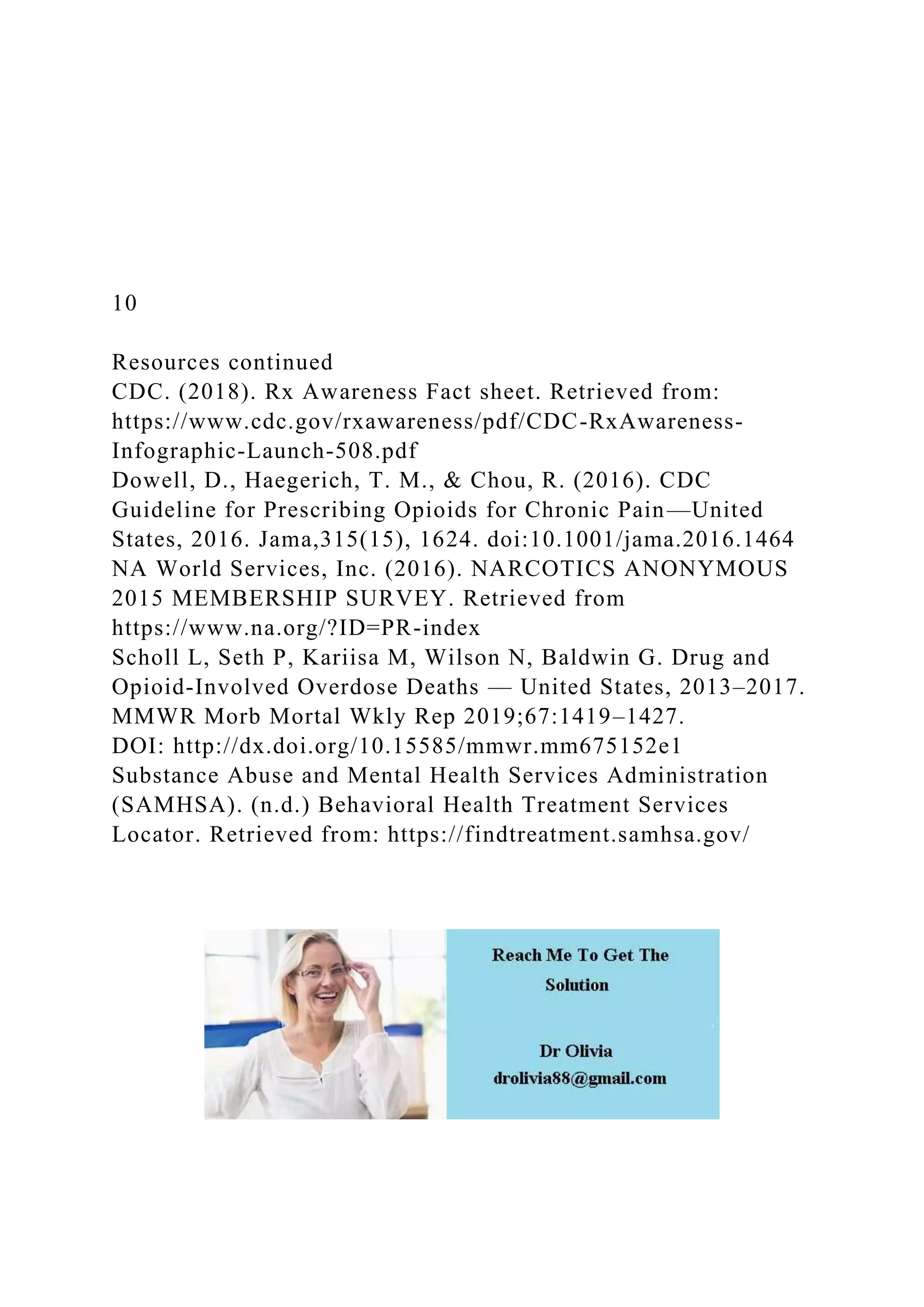 10
Resources continued
CDC. (2018). Rx Awareness Fact sheet. Retrieved from:
https://www.cdc.gov/rxawareness/pdf/CDC-RxAwareness-
Infographic-Launch-508.pdf
Dowell, D., Haegerich, T. M., & Chou, R. (2016). CDC
Guideline for Prescribing Opioids for Chronic Pain—United
States, 2016. Jama,315(15), 1624. doi:10.1001/jama.2016.1464
NA World Services, Inc. (2016). NARCOTICS ANONYMOUS
2015 MEMBERSHIP SURVEY. Retrieved from
https://www.na.org/?ID=PR-index
Scholl L, Seth P, Kariisa M, Wilson N, Baldwin G. Drug and
Opioid-Involved Overdose Deaths — United States, 2013–2017.
MMWR Morb Mortal Wkly Rep 2019;67:1419–1427.
DOI: http://dx.doi.org/10.15585/mmwr.mm675152e1
Substance Abuse and Mental Health Services Administration
(SAMHSA). (n.d.) Behavioral Health Treatment Services
Locator. Retrieved from: https://findtreatment.samhsa.gov/
 