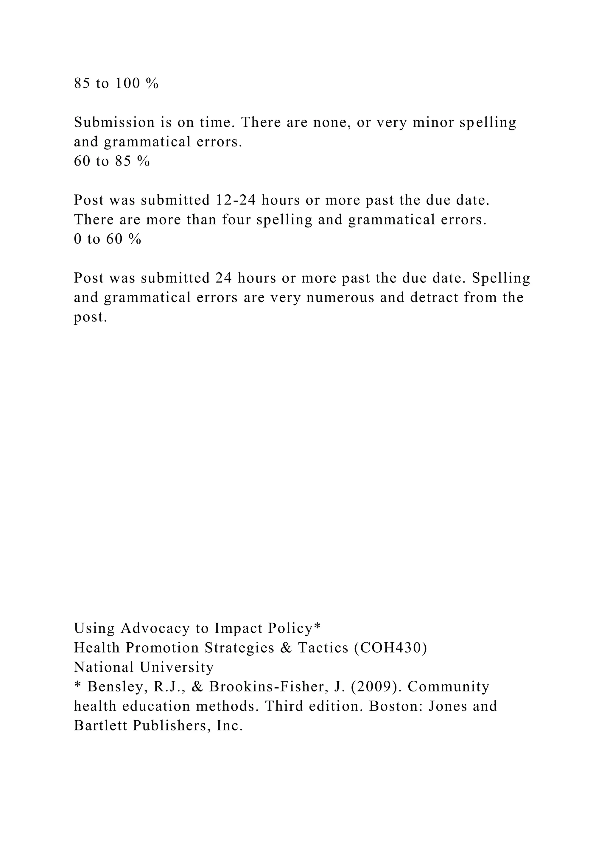 85 to 100 %
Submission is on time. There are none, or very minor spelling
and grammatical errors.
60 to 85 %
Post was submitted 12-24 hours or more past the due date.
There are more than four spelling and grammatical errors.
0 to 60 %
Post was submitted 24 hours or more past the due date. Spelling
and grammatical errors are very numerous and detract from the
post.
Using Advocacy to Impact Policy*
Health Promotion Strategies & Tactics (COH430)
National University
* Bensley, R.J., & Brookins-Fisher, J. (2009). Community
health education methods. Third edition. Boston: Jones and
Bartlett Publishers, Inc.
 