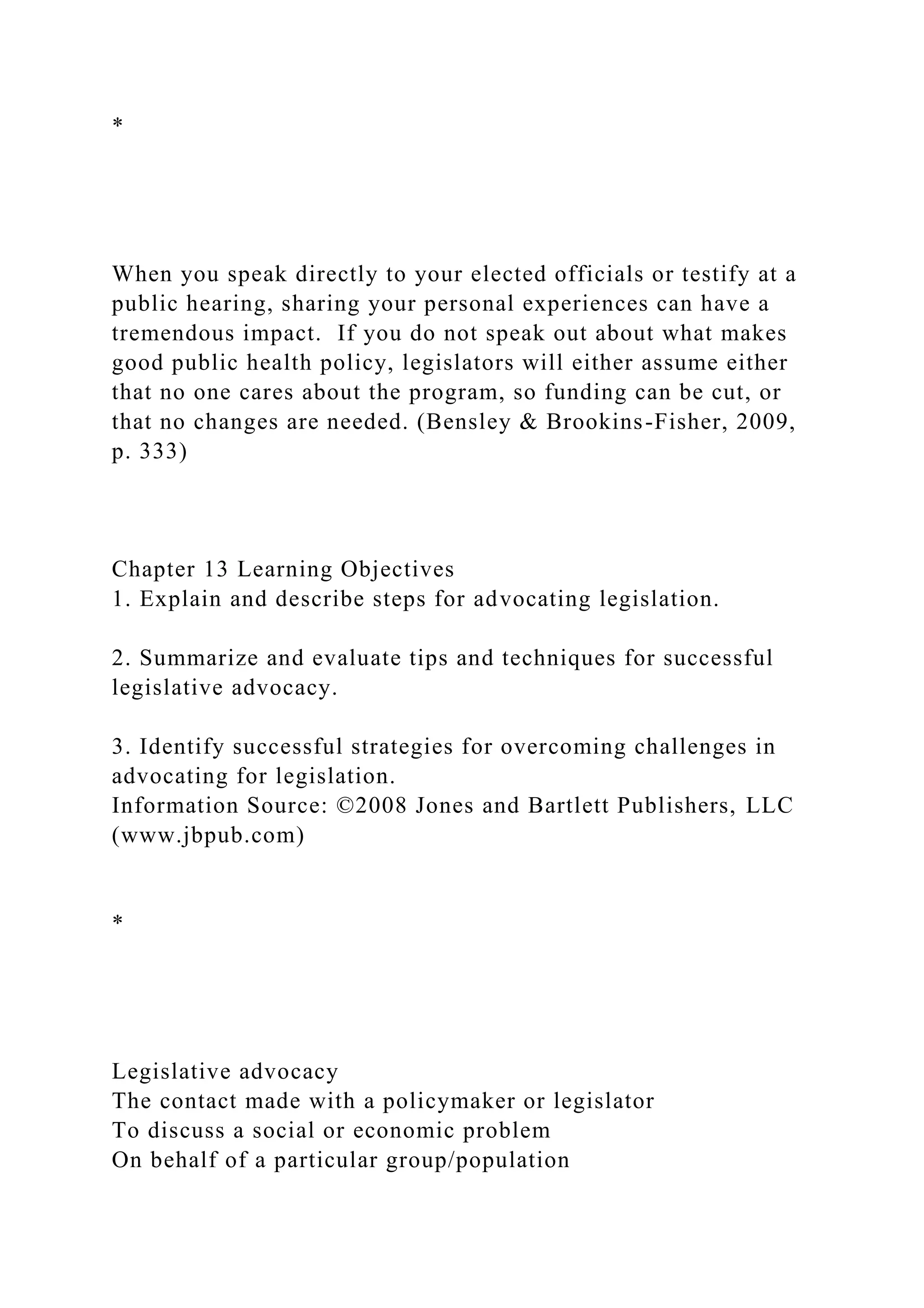 *
When you speak directly to your elected officials or testify at a
public hearing, sharing your personal experiences can have a
tremendous impact. If you do not speak out about what makes
good public health policy, legislators will either assume either
that no one cares about the program, so funding can be cut, or
that no changes are needed. (Bensley & Brookins-Fisher, 2009,
p. 333)
Chapter 13 Learning Objectives
1. Explain and describe steps for advocating legislation.
2. Summarize and evaluate tips and techniques for successful
legislative advocacy.
3. Identify successful strategies for overcoming challenges in
advocating for legislation.
Information Source: ©2008 Jones and Bartlett Publishers, LLC
(www.jbpub.com)
*
Legislative advocacy
The contact made with a policymaker or legislator
To discuss a social or economic problem
On behalf of a particular group/population
 