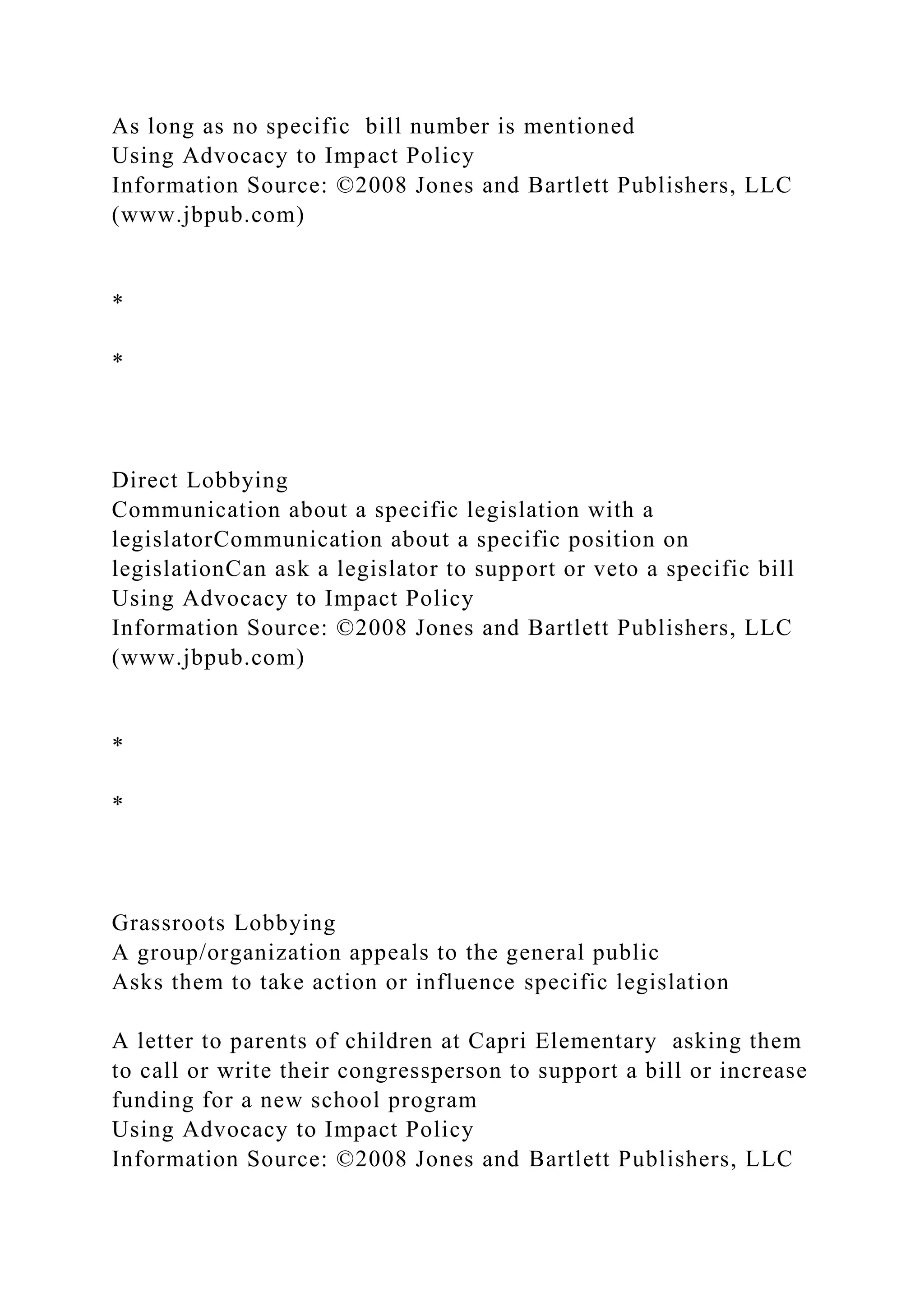 As long as no specific bill number is mentioned
Using Advocacy to Impact Policy
Information Source: ©2008 Jones and Bartlett Publishers, LLC
(www.jbpub.com)
*
*
Direct Lobbying
Communication about a specific legislation with a
legislatorCommunication about a specific position on
legislationCan ask a legislator to support or veto a specific bill
Using Advocacy to Impact Policy
Information Source: ©2008 Jones and Bartlett Publishers, LLC
(www.jbpub.com)
*
*
Grassroots Lobbying
A group/organization appeals to the general public
Asks them to take action or influence specific legislation
A letter to parents of children at Capri Elementary asking them
to call or write their congressperson to support a bill or increase
funding for a new school program
Using Advocacy to Impact Policy
Information Source: ©2008 Jones and Bartlett Publishers, LLC
 