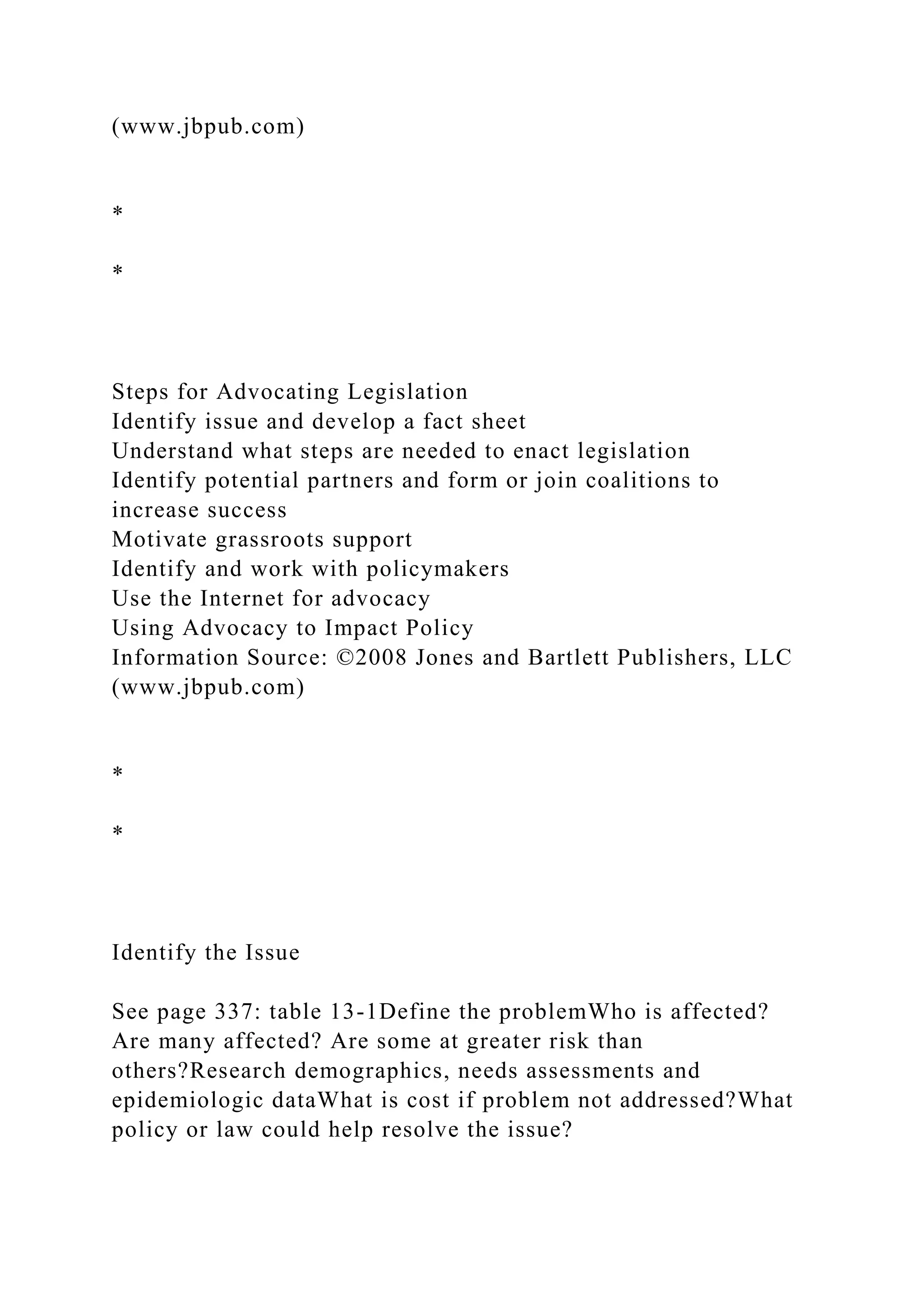 (www.jbpub.com)
*
*
Steps for Advocating Legislation
Identify issue and develop a fact sheet
Understand what steps are needed to enact legislation
Identify potential partners and form or join coalitions to
increase success
Motivate grassroots support
Identify and work with policymakers
Use the Internet for advocacy
Using Advocacy to Impact Policy
Information Source: ©2008 Jones and Bartlett Publishers, LLC
(www.jbpub.com)
*
*
Identify the Issue
See page 337: table 13-1Define the problemWho is affected?
Are many affected? Are some at greater risk than
others?Research demographics, needs assessments and
epidemiologic dataWhat is cost if problem not addressed?What
policy or law could help resolve the issue?
 