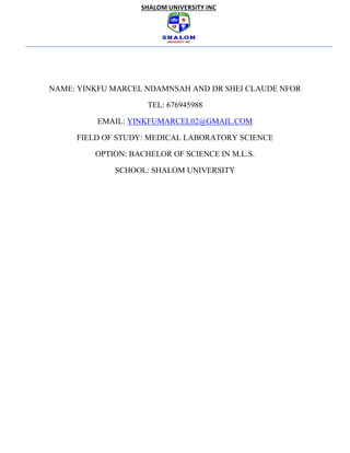 SHALOM UNIVERSITY INC
NAME: YINKFU MARCEL NDAMNSAH AND DR SHEI CLAUDE NFOR
TEL: 676945988
EMAIL: YINKFUMARCEL02@GMAIL.COM
FIELD OF STUDY: MEDICAL LABORATORY SCIENCE
OPTION: BACHELOR OF SCIENCE IN M.L.S.
SCHOOL: SHALOM UNIVERSITY
 