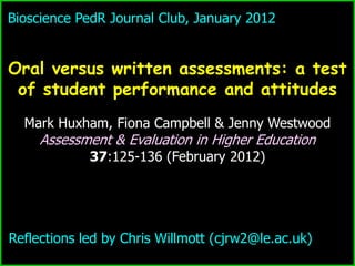 Bioscience PedR Journal Club, January 2012


Oral versus written assessments: a test
 of student performance and attitudes
  Mark Huxham, Fiona Campbell & Jenny Westwood
     Assessment & Evaluation in Higher Education
             37:125-136 (February 2012)




Reflections led by Chris Willmott (cjrw2@le.ac.uk)
 