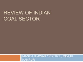 REVIEW OF INDIAN
COAL SECTOR
MANOJ JHAWAR 12125027 , MBA,IIT
KANPUR
 
