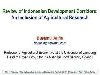 Review of Indonesian Development Corridors:
An Inclusion of Agricultural Research
Bustanul Arifin
barifin@uwalumni.com
Professor of Agricultural Economics at the University of Lampung
Head of Expert Group for the National Food Security Council
The 11th Meeting of the Independent Science and Partnership Council (ISPC), 30 March – 1 April 2015 in Bogor
 