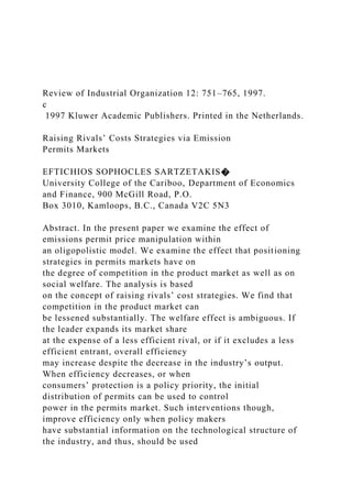 Review of Industrial Organization 12: 751–765, 1997.
c
1997 Kluwer Academic Publishers. Printed in the Netherlands.
Raising Rivals’ Costs Strategies via Emission
Permits Markets
EFTICHIOS SOPHOCLES SARTZETAKIS�
University College of the Cariboo, Department of Economics
and Finance, 900 McGill Road, P.O.
Box 3010, Kamloops, B.C., Canada V2C 5N3
Abstract. In the present paper we examine the effect of
emissions permit price manipulation within
an oligopolistic model. We examine the effect that positioning
strategies in permits markets have on
the degree of competition in the product market as well as on
social welfare. The analysis is based
on the concept of raising rivals’ cost strategies. We find that
competition in the product market can
be lessened substantially. The welfare effect is ambiguous. If
the leader expands its market share
at the expense of a less efficient rival, or if it excludes a less
efficient entrant, overall efficiency
may increase despite the decrease in the industry’s output.
When efficiency decreases, or when
consumers’ protection is a policy priority, the initial
distribution of permits can be used to control
power in the permits market. Such interventions though,
improve efficiency only when policy makers
have substantial information on the technological structure of
the industry, and thus, should be used
 