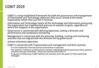 COBIT 2019
• COBIT is a long-established framework for both the governance and management
of Information and Technology wherever they occur, aimed at the whole
organisation rather than just the IT function
• Information and Technology means all the technology and information processing
the organisation has implemented and uses to achieve its goals, regardless of
where this happens in the organisation
• Governance is concerned with defining objectives, setting a direction and
performance and compliance monitoring
• Management is concerned with the planning, building, running and monitoring
activities that are aligned with the direction set by governance
• achieve enterprise objectives.
• COBIT is concerned with IT governance and management and their controls:
− IT must implement internal controls around how it operates
− The systems IT delivers to the business and the underlying business processes these systems
actualise must be controlled – these are controls external to IT
− To govern IT effectively, COBIT defines the activities and risks within IT that need to be
managed
October 5, 2020 21
 