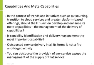 Capabilities And Meta-Capabilities
• In the context of trends and initiatives such as outsourcing,
transition to cloud services and greater platform-based
offerings, should the IT function develop and enhance its
meta-capabilities – the management of the delivery of
capabilities?
• Is capability identification and delivery management the
most important capability?
• Outsourced service delivery in all its forms is not a fire-
and-forget activity
• You can outsource the provision of any service except the
management of the supply of that service
October 5, 2020 4
 