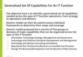 Generalised Set Of Capabilities For An IT Function
• The objective here is to identify a generalised set of capabilities
needed across the span of IT function operations, from strategy
to operations and delivery
• Generic model can then be used to assess individual
frameworks to determine their scope and coverage
• Generic model proposed here consists of five groups or
domains of major capabilities that can be organised across the
span of the IT function
1. Information Technology Strategy, Management and Governance
2. Technology and Platforms Standards Development and Management
3. Technology and Solution Consulting and Delivery
4. Operational Run The Business/Business as Usual/Service Provision
5. Change The Business/Development and Introduction of New Services
October 5, 2020 5
 