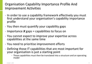 Organisation Capability Importance Profile And
Improvement Activities
• In order to use a capability framework effectively you must
first understand your organisation’s capability importance
profile
• You then must quantify your capability gaps
• Importance X gaps = capabilities to focus on
• You cannot expect to improve your expertise across
capabilities at the same time
• You need to prioritise improvement efforts
• Defining those IT capabilities that are most important for
your organisation is just a starting point
• Those capabilities must then be translated into a structure and an operating
model
October 5, 2020 57
 
