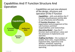 Staffing And
Roles
Operating
Model
Capabilities And IT Function Structure And
Operation
• Capabilities are just one element
of the design, structure and
operation of the IT function
− Capabilities – skills and abilities the IT
function should possess and be able
to use effectively and efficiently
− IT Function Structure – the
organisation and arrangement of the
sub-functions and their
responsibilities and relationships
− Operating Model – how the IT
function work and delivers value and
the processes it implements and
operates
− Staffing And Roles – the numbers of
people, their roles, responsibilities,
expected skills, experience and
abilities, workload, reporting
structures and expected ways of
operating
IT Function
Structure
Capabilities
5 October 2020 58
 