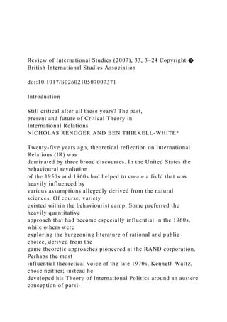 Review of International Studies (2007), 33, 3–24 Copyright �
British International Studies Association
doi:10.1017/S0260210507007371
Introduction
Still critical after all these years? The past,
present and future of Critical Theory in
International Relations
NICHOLAS RENGGER AND BEN THIRKELL-WHITE*
Twenty-five years ago, theoretical reflection on International
Relations (IR) was
dominated by three broad discourses. In the United States the
behavioural revolution
of the 1950s and 1960s had helped to create a field that was
heavily influenced by
various assumptions allegedly derived from the natural
sciences. Of course, variety
existed within the behaviourist camp. Some preferred the
heavily quantitative
approach that had become especially influential in the 1960s,
while others were
exploring the burgeoning literature of rational and public
choice, derived from the
game theoretic approaches pioneered at the RAND corporation.
Perhaps the most
influential theoretical voice of the late 1970s, Kenneth Waltz,
chose neither; instead he
developed his Theory of International Politics around an austere
conception of parsi-
 