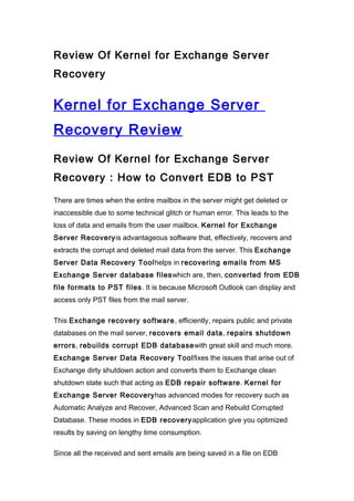 Review Of Kernel for Exchange Server
Recovery


Kernel for Exchange Server
Recovery Review
Review Of Kernel for Exchange Server
Recovery : How to Convert EDB to PST

There are times when the entire mailbox in the server might get deleted or
inaccessible due to some technical glitch or human error. This leads to the
loss of data and emails from the user mailbox. Kernel for Exchange
Server Recoveryis advantageous software that, effectively, recovers and
extracts the corrupt and deleted mail data from the server. This Exchange
Server Data Recovery Toolhelps in recovering emails from MS
Exchange Server database fileswhich are, then, converted from EDB
file formats to PST files. It is because Microsoft Outlook can display and
access only PST files from the mail server.

This Exchange recovery software, efficiently, repairs public and private
databases on the mail server, recovers email data, repairs shutdown
errors, rebuilds corrupt EDB databasewith great skill and much more.
Exchange Server Data Recovery Toolfixes the issues that arise out of
Exchange dirty shutdown action and converts them to Exchange clean
shutdown state such that acting as EDB repair software. Kernel for
Exchange Server Recoveryhas advanced modes for recovery such as
Automatic Analyze and Recover, Advanced Scan and Rebuild Corrupted
Database. These modes in EDB recoveryapplication give you optimized
results by saving on lengthy time consumption.

Since all the received and sent emails are being saved in a file on EDB
 