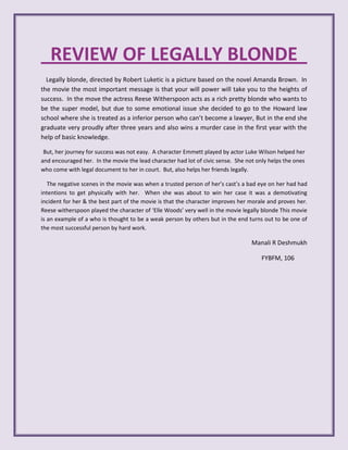 REVIEW OF LEGALLY BLONDE
  Legally blonde, directed by Robert Luketic is a picture based on the novel Amanda Brown. In
the movie the most important message is that your will power will take you to the heights of
success. In the move the actress Reese Witherspoon acts as a rich pretty blonde who wants to
be the super model, but due to some emotional issue she decided to go to the Howard law
school where she is treated as a inferior person who can’t become a lawyer, But in the end she
graduate very proudly after three years and also wins a murder case in the first year with the
help of basic knowledge.

 But, her journey for success was not easy. A character Emmett played by actor Luke Wilson helped her
and encouraged her. In the movie the lead character had lot of civic sense. She not only helps the ones
who come with legal document to her in court. But, also helps her friends legally.

   The negative scenes in the movie was when a trusted person of her’s cast’s a bad eye on her had had
intentions to get physically with her. When she was about to win her case it was a demotivating
incident for her & the best part of the movie is that the character improves her morale and proves her.
Reese witherspoon played the character of ‘Elle Woods’ very well in the movie legally blonde This movie
is an example of a who is thought to be a weak person by others but in the end turns out to be one of
the most successful person by hard work.

                                                                                  Manali R Deshmukh

                                                                                      FYBFM, 106
 
