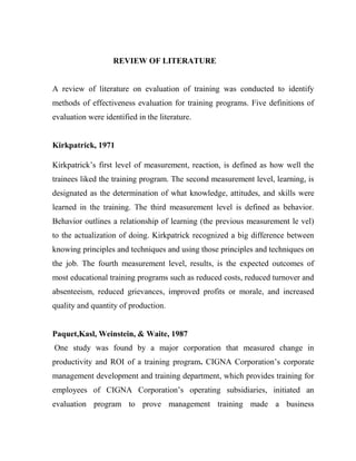                                    REVIEW OF LITERATURE<br />A review of literature on evaluation of training was conducted to identify methods of effectiveness evaluation for training programs. Five definitions of evaluation were identified in the literature.<br />Kirkpatrick, 1971<br />Kirkpatrick’s first level of measurement, reaction, is defined as how well the trainees liked the training program. The second measurement level, learning, is designated as the determination of what knowledge, attitudes, and skills were learned in the training. The third measurement level is defined as behavior. Behavior outlines a relationship of learning (the previous measurement le vel) to the actualization of doing. Kirkpatrick recognized a big difference between knowing principles and techniques and using those principles and techniques on the job. The fourth measurement level, results, is the expected outcomes of most educational training programs such as reduced costs, reduced turnover and absenteeism, reduced grievances, improved profits or morale, and increased quality and quantity of production. <br />Paquet,Kasl, Weinstein, & Waite, 1987<br /> One study was found by a major corporation that measured change in productivity and ROI of a training program. CIGNA Corporation’s corporate management development and training department, which provides training for employees of CIGNA Corporation’s operating subsidiaries, initiated an evaluation program to prove management training made a business contribution. The research question posed was, “Does management training result in improved productivity in the manager’s workplace?” The team conducting the research identified that data collection needed to be built into the training program for optimal data gathering. If managers could use the evaluation data for their own benefit as part of their training, they would be more likely to cooperate. <br />Paulet & Moult, 1987<br /> British Airways assessed the effectiveness of the Managing People First (MPF) training by measuring the value shift, commitment, and empowerment of the trainees. An in-depth interview was used to measure the action potential (energy generated in the participants by the course) and level of action as a result of the course. A want level was used to measure the action potential and a do level for the action. Each measurement was assigned a value of high, medium, or low. However, high, medium, and low were not defined. The study showed that 27% of all participants (high want level and high do level) were committed to MPF values and pursued the programs aims/philosophy. Nearly 30% of participants were fully committed to the aims/philosophy of MPF although they did not fully convert commitment to action (high want level and medium and low do level). Approximately one-third of the participants (29%) moderately converted enthusiasm into committed action (medium and low want level and medium and low do level). But 13% remained truly uncommitted (low want level and low do level).Behavioral changes (level three of the Kirkpatrick Model) were measured following low impact Outdoor-Based Experiential Training with the goal of team building<br />Alliger and Horowitz (1989)<br />Numerous studies reported use of components of the Kirkpatrick Model; however, no study was found that applied all four levels of the model. Although level one is the least complex of the measures of evaluation developed by Kirkpatrick, no studies were found that reported use of level one as a sole measure of training. One application of the second level of evaluation, knowledge, was reported by. In this study the IBM Corporation incorporated knowledge tests into internally developed training. To ensure the best design, IBM conducted a study to identify the optimal test for internally developed courses. Four separate tests composed of 25 questions each were developed based on ten key learning components. Four scoring methods were evaluated including one that used a unique measure of confidence. The confidence measurement assessed how confident the trainee was with answers given. Tests were administered both before and after training. Indices from the study assisted the organization to evaluate the course design, effectiveness of the training, and effectiveness of the course instructors. The development of the confidence index was the most valuable aspect of the study. Alliger and Horowitz stated that behavior in the workplace was not only a function of knowledge, but also of how certain the employee was of that knowledge.Two studies were found that measured job application and changes in behavior (level three of the Kirkpatrick Model).<br />Bushnell (1990) also created a modification to the Kirkpatrick Model by identifying a four-step process of evaluation. Bushnell’s model included evaluation of training from the development through the delivery and impact. Step one involved the analysis of the System Performance Indicators that included the trainee’s qualifications, instructor abilities, instructional materials, facilities, and training dollars. Step two involved the evaluation of the development process that included the plan, design, development, and delivery. Step three was defined as output which equated to the first three levels of the Kirkpatrick Model. Step three involves trainees’ reactions, knowledge and skills gained, and improved job performance. Bushnell separated outcomes or results of the training into the fourth step. Outcomes were defined as profits, customer satisfaction, and productivity. This model was applied by IBM’s global education network, although specific results were not found in the literature.<br />Phillips (1991) stated the Kirkpatrick Model was probably the most well known framework for classifying areas of evaluation. This was confirmed in 1997 when the America Society for Training and Development (ASTD) assessed the nationwide prevalence of the importance of measurement and evaluation to human resources department (HRD) executives by surveying a panel of 300 HRD executives from a variety of types of U.S. organizations. Survey results indicated the majority (81%) of HRD executives attached some level of importance to evaluation and over half (67%) used the Kirkpatrick Model. The most frequently reported challenge was determining them impact of the training (ASTD, 1997).<br />Lookatch (1991) and ASTD (2002) reported that only one in ten organizations attempted to gather any results-based evaluation. In 1952, Donald Kirkpatrick (1996) conducted doctoral research to evaluate a supervisory training program. Kirkpatrick’s goal was to measure the participants’ reaction to the program, the amount of learning that took place, the extent of behavior change after participants returned to their jobs, and any final results from a change in behavior achieved by participants after they returned to work. <br />Wagner & Roland, 1992. Over 20 organizations and 5,000 participants were studied. Three measures were used to determine behavioral changes. Measure one was a questionnaire completed by participant s both before and after training. The second measure was supervisory reports completed on the functioning of work groups before and after training. The third measure was interviews with managers, other than the immediate supervisor, to obtain reactions to individual and work-group performance after an OBERT program. Results reported showed no significant changes in behavior.<br />Hopkins 1995<br />There are several ways managers can use professional development to increase the competence, skills, and leadership capacity of their employees. One way to do this involves managers encouraging employees to pursue continuing education opportunities and/or empowering employees through various leadership opportunities within the organization.<br />Kirkpatrick, 1998<br />From Kirkpatrick’s doctoral research, the concept of the four Kirkpatrick measurement levels of evaluation emerged. While writing an article about training in 1959, Kirkpatrick (1996) referred to these four measurement levels as the four steps of a training evaluation. It is unclear even to Kirkpatrick how these four steps became known as the Kirkpatrick Model, but this description persists today). As reported in the literature, this model is most frequently applied to either educational or technical training.<br />  Holli and Calabrese (1998) defined evaluation as comparisons of an      observed      value or quality to a standard or criteria of comparison. Evaluation is the process of    forming value judgments about the quality of programs, products, and goals.<br />Kirkpatrick (1998) recommended that as many as possible of the four levels of evaluation be conducted. In order to make the best use of organizational resources of time, money, materials, space, equipment, and manpower, continued efforts are needed to assess all levels of effectiveness of training programs. Trainers from all disciplines should develop evaluation plans for training and share the results of these initiatives.<br />Warr, Allan and Birdie (1999) evaluated a two-day technical training course involving 123 mo tor-vehicle technicians over a seven- month period in a longitudinal study using a variation of the Kirkpatrick Model. The main objective of this study was to demonstrate that training improved performance, thereby justifying the investment in the training as appropriate. Warr et al.(1999) suggested that the levels in the Kirkpatrick Model may be interrelated. They investigated six trainee features and one organizational characteristic that might predict outcomes at each measurement level. The six trainee features studied were learning motivation, confidence about the learning task, learning strategies, technical qualifications, tenure, and age. The one organizational feature evaluated was transfer climate which was defined as the extent to which the learning from the training was actually applied on the job.<br />Warr et al. (1999) examined associations between three of the four measurement levels in a modified Kirkpatrick framework. Warr et al. combined the two higher Kirkpatrick measurement levels, behavior and results, into one measurement level called job behavior. The three levels of measurement included were reactions, learning, and job behavior. Trainees (all men) completed a knowledge test and a questionnaire on arrival at the course prior to training. A questionnaire was also completed after the training. A third questionnaire was mailed one month later. All questionnaire data were converted into a measurement level score. The reaction le vel was assessed using the data gathered after the training that asked about enjoyment of the training, perceptions of the usefulness of the training, and the perceptions of the difficulty of the training. <br />Warr et al. (1999) reported the relationship of the six individual trainee features and one organizational feature as predictors of each evaluation level. At level one, all reaction measures were strongly predicted by motivation of the participants prior to training. At level two, motivation n, confidence, and strategy significantly predicted measures of learning change. Learning level scores that reflected changes were strongly predicted by reaction level scores. Findings suggested a possible link between reactions and learning that could be identified with the use of more differentiated indicators at the reaction level. At level three, trainee confidence and transfer support significantly predicted job behavior. Transfer support was a part of the organizational feature of transfer climate. Transfer support was the amount of support given by supervisors and colleagues for the application of the training material. Warr et al. suggested that an investigation into the pretest scores might explain reasons for the behavior and generate organizational improvements.<br />Boulmetis and Dutwin (2000) defined evaluation as the systematic process of collecting and analyzing data in order to determine whether and to what degree objectives were or are being achieved.<br />Phillips and Pulliam (2000) reported an additional measure of training effectiveness,return on investment (ROI), was used by companies because of the pressures placed on Human Resource Departments to produce measures of output for total quality management (TQM) and continuous quality improvements (CQI) and the threat of outsourcing due to downsizing. Great debate was found in the training and development literature about the use of ROI measures of training programs. Many training and development professionals believed that ROI was too difficult and unreliable a measure to use for training evaluation (Barron, 1997).<br />Schalock (2001) defined effectiveness evaluation as the determination of the extent to which a program has met its stated performance goals and objectives.<br />Stufflebeam (2001) defined evaluation as a study designed and conducted to assist some audience to assess an object's merit and worth. Stufflebeam's (2001) definition of evaluation was used to assess the methods of  evaluation found in this literature review. The reason for selecting Stufflebeam’s definition was based on the applicability of the definition across multiple disciplines. Based on this definition of evaluation, the Kirkpatrick Model was the most frequently reported model of evaluation.<br />Radhakrishna, Plank, and Mitchell (2001) used a learning style instrument (LSI) and a demographic profile in addition to reaction measures and learning measures. The three training objectives were to assess knowledge gained through a Web-based training, to determine participant reaction to Web-based material and Listserv discussions, and to describe both the demographic profile and the learning style of the participants. The evaluation of the training began with an on- line pretest and an on- line LSI. The pretest included seven demographic questions. The LSI, pretest and posttest, and LSI questionnaire were paired by the agent's social security numbers. Fifty- five agents of the available (106) agents completed all four instruments and were included in this study.<br />Fancsali (2002) recommends that staff development occur on an ongoing basis. More specifically, the National Staff Development Council suggests that “educators” spend at least a quarter of their work time on staff development activities (Richardson 1997).<br />Bozionelos 2002<br /> Placing employees in staff mentorship positions as mentors is another method that has been identified as increasing employees’ skills and efficiency, while also enhancing their reputation among managers, which can lead to greater career success.<br />Astroth 2004<br />Recommend that training should address what the position entails and the skills necessary for competency.<br />Jackson 2006<br /> With regard to scheduling staff development, suggests that the timing of staff development can affect the success of the development program, itself. Consequently, she recommends that the timing of the training schedule be developed with consideration of staff needs and wants. In terms of strategies for effective implementation. As for the ideal format of staff development, recommends that trainings focus on the “main points” and take into account diverse learning modalities, by including “hands on” activities as well as time for discussion and questions. <br />Current Training Needs for Staff <br />Given the importance of a strong staff in shaping successful youth development programs, Astroth and Taylor (2004) report on the National Collaboration for Youth’s (NCY) efforts to define what successful youth workers are doing. Essentially, NCY reviewed existing competencies circulating in the field, sought feedback from many youth-serving organizations 8 and their staff, and ultimately decided on a set of ten core competencies that “entry-level workers, including part-time and full-time staff and volunteers, should possess when they begin a job or should acquire during the first few years to be effective when working with youth,” <br /> <br />According to a report published by the Community Network for Youth Development, the fast growing need for skilled youth workers highlights the fact that there is little professional development support for these workers. Little to no new skill development, low compensation and unclear career ladders may force youth workers to move from job to job in order to obtain higher wages and/or new skills and creating barriers for recruitment. Furthermore, this high turnover detrimentally affects the youth they serve. California is among several states creating professional support groups, youth development worker mentorship programs, standards, core competencies for training, opportunities for higher education, and clearer career pathways for youth workers. In fact, the CNYD report, “Moving from Knowledge to Action in San Francisco: Creating a Comprehensive Youth Work Professional Workforce System” lists a number of Bay <br />