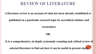 REVIEW OF LITERATURE
A literature review is an account of what has been already established or
published on a particular research topic by accredited scholars and
researchers.
OR
It is a comprehensive, in depth, systematic scanning and critical review of
selected literature to find out how it can be useful to present study.
 