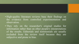 • High-quality literature reviews base their findings on
the evidence from controlled experimentation and
observation.
• They rely on the researcher's original studies for
information rather than on other people's interpretations
of the results. Editorials and testimonials are usually
excluded from the review itself because they are
subjective and prone to bias.
 