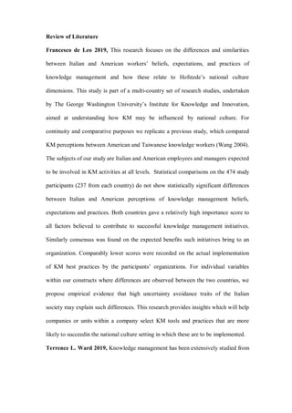 Review of Literature
Francesco de Leo 2019, This research focuses on the differences and similarities
between Italian and American workers’ beliefs, expectations, and practices of
knowledge management and how these relate to Hofstede’s national culture
dimensions. This study is part of a multi-country set of research studies, undertaken
by The George Washington University’s Institute for Knowledge and Innovation,
aimed at understanding how KM may be influenced by national culture. For
continuity and comparative purposes we replicate a previous study, which compared
KM perceptions between American and Taiwanese knowledge workers (Wang 2004).
The subjects of our study are Italian and American employees and managers expected
to be involved in KM activities at all levels. Statistical comparisons on the 474 study
participants (237 from each country) do not show statistically significant differences
between Italian and American perceptions of knowledge management beliefs,
expectations and practices. Both countries gave a relatively high importance score to
all factors believed to contribute to successful knowledge management initiatives.
Similarly consensus was found on the expected benefits such initiatives bring to an
organization. Comparably lower scores were recorded on the actual implementation
of KM best practices by the participants’ organizations. For individual variables
within our constructs where differences are observed between the two countries, we
propose empirical evidence that high uncertainty avoidance traits of the Italian
society may explain such differences. This research provides insights which will help
companies or units within a company select KM tools and practices that are more
likely to succeedin the national culture setting in which these are to be implemented.
Terrence L. Ward 2019, Knowledge management has been extensively studied from
 