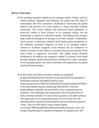Review of literature

       By studying consumer samples in an emerging market, Turkey, and two
        mature markets, Singapore and Denmark, the author tests the chain of
        relationships that drive consumers’ likelihood of purchasing the global
        brand in the presence of a local brand in a linear structural relations
        framework. The results indicate that perceived brand globalness is
        positively related to local iconness in an emerging market, but the
        relationship is negative in advanced markets. Developing local iconness
        helps build the perception of prestige in all three markets. Furthermore,
        local iconness is positively related to local brand quality perceptions in
        the culturally grounded categories of food in an emerging market,
        whereas in nonfood categories, local iconness has no connection to
        quality. In terms of cross-effects, as expected, the perceived quality of the
        local brand is negatively associated with global brand purchase
        likelihood in all markets and categories studied. In contrast, local brand
        prestige dampens global brand purchase likelihood for older consumers
        in an emerging market. The article concludes with implications for global
        and local brand managers.



       In this article, the authors introduce attitude toward global
        products(AGP)and attitude toward local products(ALP) as generalized
        attitudinal constructs and address thefour issues
        theseconstructsraise:(1)HowareAGPandALP relatedtoeachother?(2)What
        is the motivational structure underlying AGPandALP ?(3)Is the
        proposedtheory culturally circumscribed, or does it generalizeacross
        countries? And (4)Whatare the managerially relevant implications of
        these consumer attitudes? To answer these questions, the author propose
        and empirically test an integrated structure for AG P and ALP and
        theirantecedents, organized around thepowerful motivational concept of
        values. They test their theory using a unique dataset
        involving13,000respondentsfrom28countriesintheAmericas, Asia, and
        Europe, thusallowing for a global investigation of a global issue. The
 