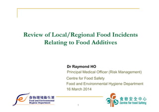 1
1
Review of Local/Regional Food Incidents
Relating to Food Additives
Centre for Food Safety
Food and Environmental Hygiene Department
16 March 2014
Dr Raymond HO
Principal Medical Officer (Risk Management)
 