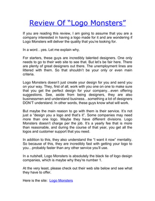 Review Of “Logo Monsters”
If you are reading this review, I am going to assume that you are a
company interested in having a logo made for it and are wondering if
Logo Monsters will deliver the quality that you’re looking for.

In a word…yes. Let me explain why.

For starters, these guys are incredibly talented designers. One only
needs to go to their web site to see that. But let’s be fair here. There
are plenty of great designers out there. The unemployment lines are
littered with them. So that shouldn’t be your only or even main
criteria.

Logo Monsters doesn’t just create your design for you and send you
on your way. They, first of all, work with you one on one to make sure
that you get the perfect design for your company…even offering
suggestions. See, aside from being designers, they are also
businessmen and understand business…something a lot of designers
DON’T understand. In other words, these guys know what will work.

But maybe the main reason to go with them is their service. It’s not
just a “design you a logo and that’s it”. Some companies may need
more than one logo. Maybe they have different divisions. Logo
Monsters doesn’t charge per the job. It’s a yearly fee that is more
than reasonable, and during the course of that year, you get all the
logos and customer support that you need.

In addition to this, they also understand the “I want it now” mentality.
So because of this, they are incredibly fast with getting your logo to
you…probably faster than any other service you’ll use.

In a nutshell, Logo Monsters is absolutely the black tie of logo design
companies, which is maybe why they’re number 1.

At the very least, please check out their web site below and see what
they have to offer.

Here is the site: Logo Monsters
 