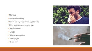 ▪Allergies
▪History of smoking
▪Family history of respiratory problems
▪Chief respiratory symptoms e.g.
✓Breathlessness
✓Cough
✓Sputum production
✓Hemoptysis
✓Chest pain
 