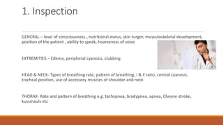 1. Inspection
GENERAL – level of consciousness , nutritional status, skin turgor, musculoskeletal development,
position of the patient , ability to speak, hoarseness of voice
EXTREMITIES – Edema, peripheral cyanosis, clubbing
HEAD & NECK- Types of breathing rate, pattern of breathing, I & E ratio, central cyanosis,
tracheal position, use of accessory muscles of shoulder and neck
THORAX- Rate and pattern of breathing e.g. tachypnea, bradypnea, apnea, Cheyne-stroke,
kussmauls etc
 