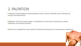 2. PALPATION
❑ Palpation of anterolateral and posterolateral chest is done to identify areas of tenderness,
masses and inflammation.
❑Palpation of ribs and costal margin is undertaken for assessment of symmetry, motility ,
tenderness and vertebral position.
❑Neck area is palpated to assess position of trachea and presence of subcutaneous emphysema.
 