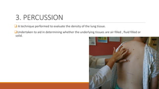 3. PERCUSSION
❑ A technique performed to evaluate the density of the lung tissue.
❑Undertaken to aid in determining whether the underlying tissues are air filled , fluid filled or
solid.
 