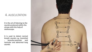 4. AUSCULTATION
It is the art of listening to the
sounds produced within the
airway with the help of
stethoscope.
It is used to detect normal
breath sounds e.g. bronchial
, broncho-vesicular and
vesicular and abnormal lung
sounds.
 