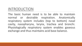 INTRODUCTION
The basic human need is to be able to maintain
normal or desirable respiration. Anatomically
respiratory system includes (top to bottom) nasal
cavity, nasopharynx, larynx, trachea and bronchi.
Physiologically respiratory system enables gaseous
exchange and thus maintains acid base balance.
 