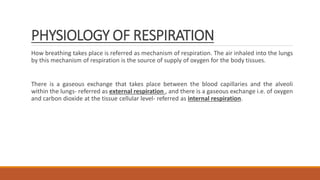 PHYSIOLOGY OF RESPIRATION
How breathing takes place is referred as mechanism of respiration. The air inhaled into the lungs
by this mechanism of respiration is the source of supply of oxygen for the body tissues.
There is a gaseous exchange that takes place between the blood capillaries and the alveoli
within the lungs- referred as external respiration , and there is a gaseous exchange i.e. of oxygen
and carbon dioxide at the tissue cellular level- referred as internal respiration.
 