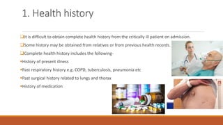1. Health history
❑It is difficult to obtain complete health history from the critically ill patient on admission.
❑Some history may be obtained from relatives or from previous health records.
❑Complete health history includes the following-
▪History of present illness
▪Past respiratory history e.g. COPD, tuberculosis, pneumonia etc
▪Past surgical history related to lungs and thorax
▪History of medication
 