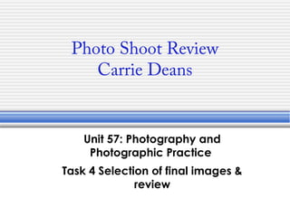 Photo Shoot Review
Carrie Deans
Unit 57: Photography and
Photographic Practice
Task 4 Selection of final images &
review
 