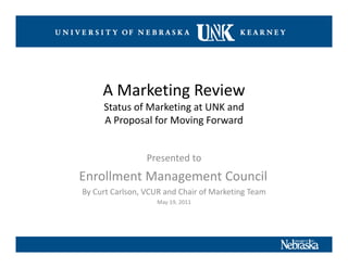 A Marketing Review
     Status of Marketing at UNK and 
     A Proposal for Moving Forward


                 Presented to 
Enrollment Management Council
By Curt Carlson, VCUR and Chair of Marketing Team
                   May 19, 2011
 